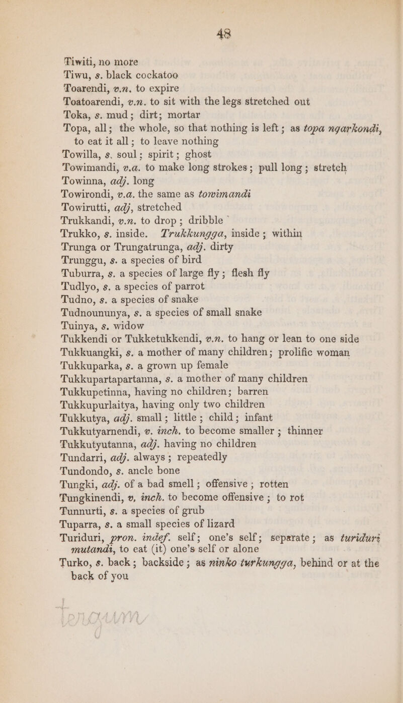 Tiwiti, no more Tiwu, s. black cockatoo Toarendi, v.72. to expire Toatoarendi, v.n. to sit with the legs stretched out Toka, s. mud; dirt; mortar Topa, all; the whole, so that nothing is left; as topa ngarkondi, to eat it all; to leave nothing Towilla, s. soul; spirit; ghost Towimandi, v.a. to make long strokes; pull long; stretch Towinna, adj. long Towirondi, v.a. the same as tomzmandi Towirutti, adj, stretched Trukkandi, v.72. to drop; dribble ° Trukko, s. inside. Trukkungga, mside; within Trunga or Trungatrunga, adj. dirty Trunggu, s. a species of bird Tuburra, s. a species of large fly; flesh fly Tudlyo, s. a species of parrot Tudno, s. a species of snake Tudnoununya, s. a species of small snake Tuinya, s. widow Tukkendi or Tukketukkendi, v.x. to hang or lean to one side Tukkuangki, s. a mother of many children; prolific woman Tukkuparka, s. a grown up female Tukkupartapartanna, s. a mother of many children Tukkupetinna, having no children; barren Tukkupurlaitya, having only two children Tukkutya, adj. small; little ; child; infant Tukkutyarendi, v. inch. to become smaller ; thinner Tukkutyutanna, adj. having no children | Tundarri, adj. always ; repeatedly Tundondo, s. ancle bone Tungki, adj. of a bad smell; offensive ; rotten Tungkinendi, v, inch. to become offensive ; to rot Tunnurti, s. a species of grub Tuparra, s. a small species of lizard | Turiduri, pron. indef. self; one’s self; separate; as turidure mutandi, to eat (it) one’s self or alone | : Turko, s. back; backside; as xinko turkungga, behind or at the back of you