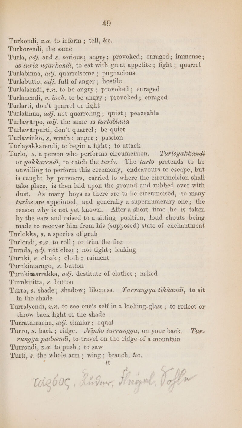 AQ Turkondi, v.a. to inform ; tell, &c. Turkorendi, the same Turla, adj. and s. serious; angry; provoked; enraged; immense ; as turla ngarkondi, to eat with great appetite ; fight; quarrel Turlabinna, adj. quarrelsome ; pugnacious Turlabutto, adj. full of anger ; hostile Turlalaendi, v.72. to be angry ; provoked; enraged Turlanendi, v. inch. to be angry ; provoked; enraged Turlarti, don’t quarrel or fight Turlatinna, adj. not quarreling ; quiet; peaceable Turlawarpo, adj. the same as turlabinna Turlawarpurti, don’t quarrel; be quiet Turlawinko, s, wrath; anger ; passion Turlayakkarendi, to pena a fight; to attack Turlo, s. a person who performs circumcision. Turloyakkands or yakkarendi, to catch the turlo. The turlo pretends to be unwilling to perform this ceremony, endeavours to escape, but is caught by pursuers, carried to where the circumcision shall take ace: is then laid upon the ground and rubbed over with dust. As many boys as there are to be circumcised, so many turlos are appointed, and generally a supernumerary one; the reason why is not yet known. Aftera short time he is taken by the ears and raised to a sitting position, loud shouts being made to recover him from his (supposed) state of enchantment Turlokka, s. a species of grub Turlondi, v.a. to roll; to trim the fire Turnda, adj. not close; not tight; leaking Turki, s. cloak; cloth; raiment Turnkimarngo, s. button Turmkimarrakka, adj. destitute of clothes ; naked Turnkititta, s. button Turra, s. shade; shadow; likeness. Zurrangya tikkandi, to sit in the shade Turralyendi, v.7. to see one’s self in a looking-glass ; to reflect or throw back light or the shade Turraturranna, adj. similar ; equal Turro, s. back; ridge. MNnko turrungga, on your back. Ture rungga padnendi, to travel on the ridge of a mountain Turrondi, v.¢. to push; to saw Turti, s. the whole arm; wing; branch, &c. c FT