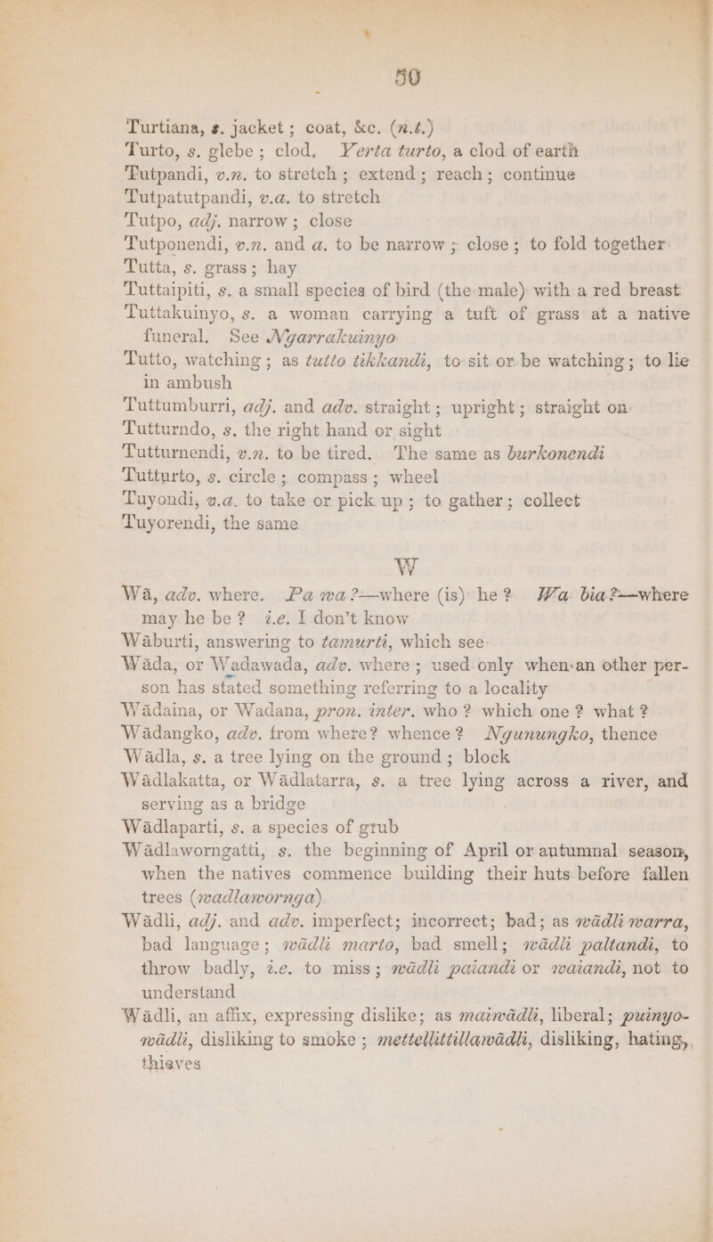 59 Turtiana, s. jacket ; coat, &c. (n.2.) Turto, s. glebe; clod. Yerta turto, a clod of earth ‘Futpandi, v.7. to stretch ; extend; reach; continue Tutpatutpandi, v.a. to stretch Tutpo, adj. narrow ; close Tutponendi, v.2z. and a. to be narrow ; close; to fold together: Tutta, s. grass; hay Tuttaipiti, s. a small species of bird (the:male) with a red breast: Tuttakuinyo, s. a woman carrying a tuft of grass at a native funeral. See Mygarrakuinyo Tutio, watching ; as tutto wkkandi, to sit or-be watching; to lie in ambush Tuttumburri, adj. and adv. straight ; upright; straight on: Tutturndo, s, the right hand or sight Tutturnendi, v.2. to be tired. The same as burkonendi Lutturto, s. circle ;, compass ; wheel Tuyondi, v.a. to take or pick up; to gather; collect Tuyorendi, the same W Wa, adv. where. Pa wa ?—where (is) he? Wa: bia?—where may he be? ze, I don’t know Waburti, answering to tamurti, which see: Wada, or Wadawada, adv. where ; used:-only when:an other per- son has stated something referring to a locality Wadaina, or Wadana, pron. inter. who 2? which one 2? what ? Wadangko, adv. from where? whence? Ngunungko, thence W adla, s. a tree lying on the ground ; block Wadlakatta, or Wadlatarra, s. a tree lying across a river, and serving as a bridge Wadlaparti, s. a species of grub Wadlaworngatti, s. the beginning of April or autumnal: season, when the natives commence building their huts before fallen trees (wadlawornga) Wadli, adj..and adv. imperfect; incorrect; bad; as wadli warra, bad language; wad marto, bad smell; wad paltandi, to throw badly, 2.e. to miss; wdédlt paiandi or rwaiandi, not to understand Wadli, an affix, expressing dislike; as matwdadli, liberal; puinyo- madi, disliking to smoke ; metteliittillawadli, disliking, hating,, thieves |
