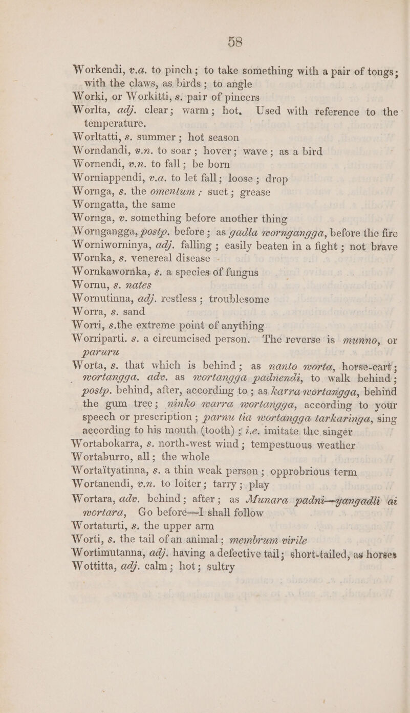 Workendi, v.a. to pinch; to take something with a pair of tongs; with the claws, as birds; to angle Worki, or Workitti, s. pair of pincers Worlta, adj. clear; warm; hot. Used with reference to the temperature. Worltatti, s. summer ; hot season Worndandi, ¢.7. to soar; hover; wave; as a bird Wornendi, v.2. to fall; be born Worniappendi, v.a. to let fall; loose ; drop Wornga, s. the omentum ; suet; grease Worngatta, the same Wornga, v. something before another thing Worngangga, postp. before; as gadla worngangga, before the fire Worniworninya, adj. falling ; easily beaten in a fight ; not brave Wornka, s. venereal disease - Womkawornka, s. a species of fungus Wornu, s. nates Wornutinna, adj. restless; troublesome Worra, s. sand Worri, s.the extreme point of anything Worriparti. s. a circumcised person. The reverse is munno, or paruru Worta, s. that which is behind; as nanto worta, horse-cart; wortangga, adv. as wortangga padnendi, to walk behind ; postp. behind, after, according to ; as karraqwortangga, behiid the gum tree; Se warra wortangga, according to your speech or prescription ; parnu tia wortangga tarkaringa, sing according to his mouth, (tooth) ; i.e. imitate the singer Wortabokarra, s. north-west wind ; tempestuous weather Wortaburro, all; the whole Wortaityatinna, s. a thin weak person ; opprobrious term Wortanendi, v.z. to loiter; tarry ;_ play Wortara, adv. behind ; 5 ; as Munara wadni—jeongedl Gi qwortara, Go before—I shall follow Wortaturti, s. the upper arm Worti, s. the tail ofan animal; membrum virile Wortimutanna, adj. having a dedmatby tail; short-tailed, as horses Wottitta, ad. calm; hot; sultry
