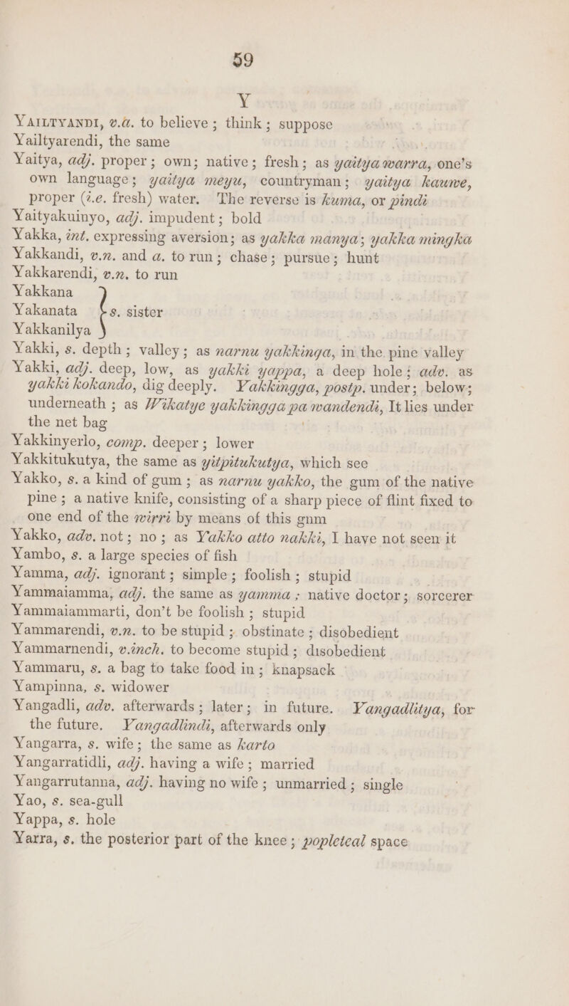 Y YAILTYANDI, va. to believe ; think ; suppose Yailtyarendi, the same ae, Yaitya, adj. proper; own; native; fresh; as yatya warra, one’s own language; yaitya meyu, countryman; yaitya hauwe, proper (7.e. fresh) water. The reverse is kuma, or pindi Yaityakuinyo, adj. impudent; bold | | Yakka, ind. expressing aversion; as yakka manya; yakka nungka Yakkandi, vm. and a. to run; chase; pursue; hunt Yakkarendi, v.2. to run Yakkana Yakanata $s. sister Yakkanilya ) Yakki, s, depth ; valley; as narnu yakkinga, in the. pine valley Yakki, adj. deep, low, as yakki yappa, a deep hole; adv. as yakke kokando, dig deeply. Yakkingga, postp. under; below; underneath ; as Wikatye yakkingga pa wandendi, It lies under the net bag . Yakkinyerlo, comp. deeper ; lower Yakkitukutya, the same as yitpitukutya, which see Yakko, s.a kind of gum; as xarnu yakko, the gum of the native pine ; a native knife, consisting of a sharp piece of flint fixed to one end of the irri by means of this gnm Yakko, adv. not; no; as Yakko atto nakki, 1 have not seen it Yambo, s. a large species of fish Yamma, adj. ignorant; simple; foolish; stupid | Yammaiamma, adj. the same as yamma ; native doctor 5 Sorcerer Yammaiammarti, don’t be foolish ; stupid Yammarendi, v.72. to be stupid ; obstinate ; disobedient Yammamendi, v.inch. to become stupid; disobedient Yammaru, s. a bag to take food in; knapsack Yampinna, s. widower Yangadhi, adv. afterwards ; later; in future. YVangadlitya, for the future. YVangadlindi, afterwards only Yangarra, s. wife; the same as karto Yangarratidli, adj. having a wife; married Yangarrutanna, adj. having no wife ; unmarried ; single Yao, s. sea-gull Yappa, s. hole Yarra, s. the posterior part of the knee ; popleteal space