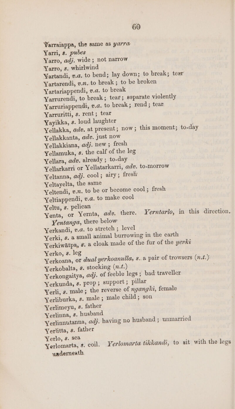 Varraiappa, the same as yarra Yarri, s. pubes Yarro, adj. wide ; not narrow Yarro, s. whirlwind Vartandi, v.a. to bend; lay down; to break; tear Yartarendi, v.7..to break ; to be broken Yartariappendi, v.a. to break Yarrurendi, to break; tear; separate violently Yarruriappendt, v.a. to break; rend; tear Yarruritti, s. rent; tear Yayikka, s. loud laughter Yellakka, adv. at present; now; this moment; to-day Yellakkanta, adv. just now Yellakkiana, adj. new ; fresh Yellamuka, s. the calf of the leg Yellara, adv. already ; to-day Yellarkarri or Yellatarkarri, adv. to-morrow Yeltanna, adj. cool; airy; fresh’ Yeltayelta, the same Yeltendi, v.7. to be or become cool; fresh Yeltiappendi, v.a. to make cool Yeltu, s. pelican Yenta, or Yernta, adv. there. Yerntarlo, in this direction. Yentanga, there below Yerkandi, v.a. to stretch ; level Yerki, s. a small animal burrowing in the earth Yerkiwatpa, ¢. a cloak made of the fur of the yerke Yerko, s. leg Yerkoana, or dual yerkoanulla, 8..a pair of trowsers (7.2. ): Yerkobalta, s. stocking (n.t.) Yerkongaitya, adj. of feeble legs ; bad traveller Yerkunda, s. prop; support ; pillar Yerli, s. male; the reverse of ngangki, female Yerliburka, s. male ; male child; son Yerlimeyu, s. father Yerlinna, Ss. husband Yerlinnutanna, adj. having no husband ; unmarried Yerlitta, s. father Yerlo, s. sea Yerlomarta, s. coil. Yerlomaria tikkandi, to sit with the legs uncdemeath.
