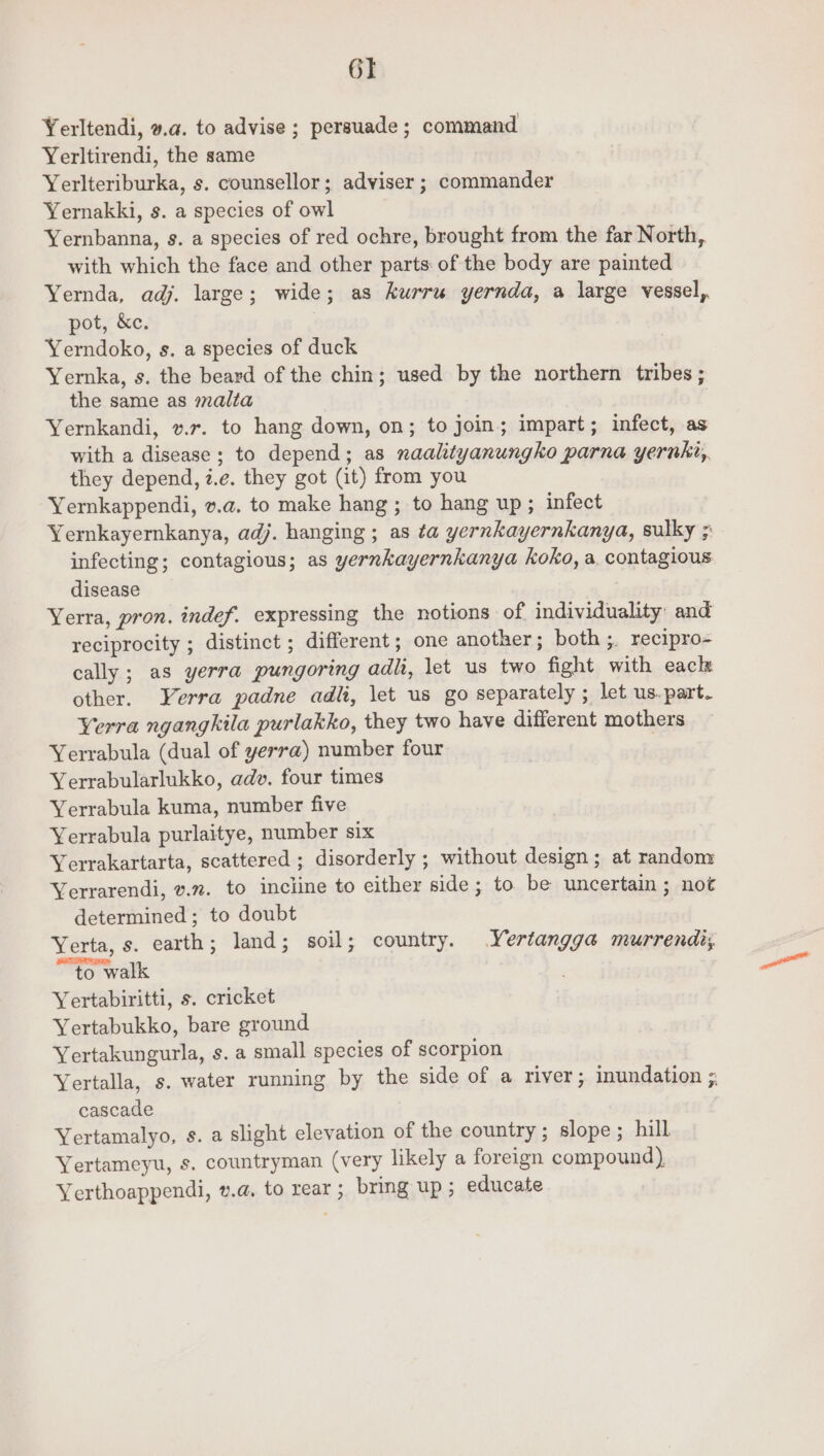 GT Yerltendi, v.a. to advise ; persuade; command Yerltirendi, the same Yerlteriburka, s. counsellor; adviser ; commander Yernakki, s. a species of owl Yernbanna, s. a species of red ochre, brought from the far North, with which the face and other parts: of the body are painted Yernda, adj. large; wide; as kurru yernda, a large vessel, pot, &amp;c. Yerndoko, s. a species of duck Yernka, s. the beard of the chin; used by the northern tribes ; the same as malta Yernkandi, vr. to hang down, on; to join; impart; infect, as with a disease; to depend; as naalityanungko parna yernki, they depend, z.e. they got (it) from you Yernkappendi, v.a. to make hang ; to hang up ; infect Yernkayernkanya, adj. hanging ; as ta yernkayernkanya, sulky ; infecting; contagious; as yernkayernkanya koko, a, contagious disease Yerra, pron. indef. expressing the notions of individuality: and reciprocity ; distinct ; different; one another; both;. recipro- cally; as yerra pungoring adli, let us two fight with eacle other. YVerra padne adli, \et us go separately ; let us. part. Yerra ngangkila purlakko, they two have different mothers Yerrabula (dual of yerra) number four Yerrabularlukko, adv. four times Yerrabula kuma, number five Yerrabula purlaitye, number six Yerrakartarta, scattered ; disorderly ; without design ; at random Yerrarendi, v.z. to incline to either side; to be uncertain ; not determined ; to doubt Yerta, s. earth; land; soil; country. Yertangga murrendi;s, “to walk Yertabiritti, s. cricket Yertabukko, bare ground Yertakungurla, s. a small species of scorpion Yertalla, s. water running by the side of a river; inundation ; cascade Yertamalyo, s. a slight elevation of the country; slope ; hill Yertameyu, s. countryman (very likely a foreign compound) Yerthoappendi, v.@. to rear ; bring up ; educate