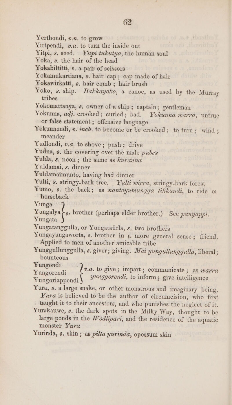 Yerthondi, v.2. to grow Yirtpendi, v.a. to turn the inside out Yitpi, s. seed. Y%tpi tukutya, the human soul Yoka, s. the hair of the head Yokabiltitti, s. a pair of scissors Yokamukartiana, s. hair cap; cap made of hair Yokawirkatti, s. hair comb ; hair brush Yoko, s. ship. Bakkayoko, a canoe, as used by the Murray tribes Yokomattanya, s. owner of a ship; captain; gentleman Yokunna, adj. crooked; curled; bad. Yokunna marra, untrue or false statement ; offensive language Yokunnendi, w. txeh. to become or be crooked; to turn: wind; meander Yudlondi, v.a. to shove ; push; driye Yudna, s. the covering over the male pubes Yulda, s. noon; the same as kuranna Yuldamai, s. dinner Yuldamaimunto, having had dinner Yulti, s. stringy-bark tree. Yudlti wirra, stringy-bark forest Yumo, s. the back; as nantoyumungga tikkandi, to ride oi horseback Yunga Yungalya ¢s. brother (perhaps elder brother.) See panyappi. Yungata Yungatanggulla, or Yungataiirla, s. two brothers Yungayungaworta, s. brother in a more general sense ; friend, Applied to men of another amicable tribe Yunggullunggulla, s. giver; giving. Mai yungullunggulla, liberal ; bounteous Yungondi . , Y 8 di v.a. to give; impart; communicate; as warra ungorendi eke : oot yunggorendi, to inform; give intelligence Yungoriappendi Yura, s. a large snake, or other monstrous and imaginary being. Yura is believed to be the author of circumcision, who first _ taught it to their ancestors, and who punishes the neglect of it. Yurakauwe, s. the dark spots in the Milky Way, thought to be large ponds in the Wodlipari, and the residence of the aquatic monster Yura Yurinda, s. skin ; as ptlta yurinda, opossum skin