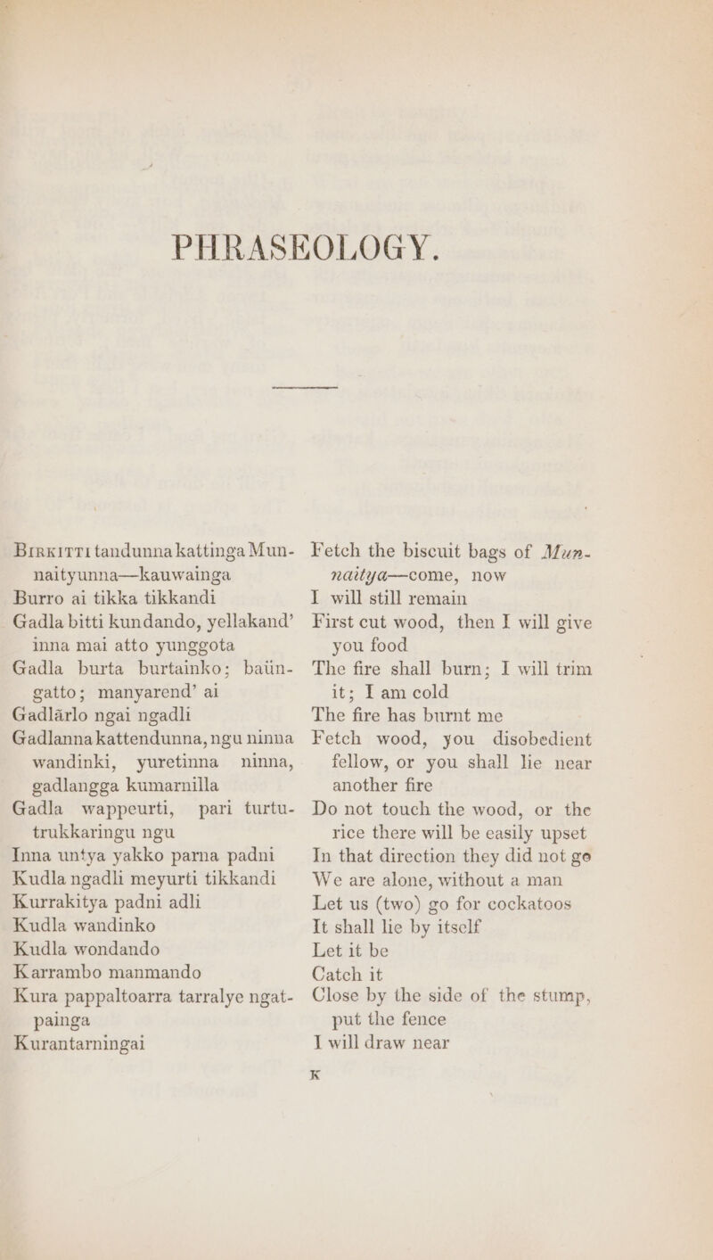 oe Bireirri tandunna kattinga Mun- naityunna—kauwainga Burro ai tikka tikkandi Gadla bitti kundando, yellakand’ inna mai atto yunggota Gadla burta burtainko; batin- gatto; manyarend’ ai Gadlarlo ngai ngadli Gadlannakattendunna, ngu ninna wandinki, yuretinna ninna, gadlangga kumarnilla Gadla wappeurti, pari turtu- trukkaringu ngu Inna untya yakko parna padni Kudla ngadh meyurti tikkandi Kurrakitya padni adli Kudla wandinko Kudla wondando Karrambo manmando Kura pappaltoarra tarralye ngat- painga Kurantarningai Fetch the biscuit bags of Mun- nartya—come, now T will still remain First cut wood, then I will give you food The fire shall burn; I will trim it; [am cold The fire has burnt me Fetch wood, you disobedient fellow, or you shall lie near another fire Do not touch the wood, or the rice there will be easily upset In that direction they did not ge We are alone, without a man Let us (two) go for cockatoos It shall lie by itself Let it be Catch it Close by the side of the stump, put the fence I will draw near K