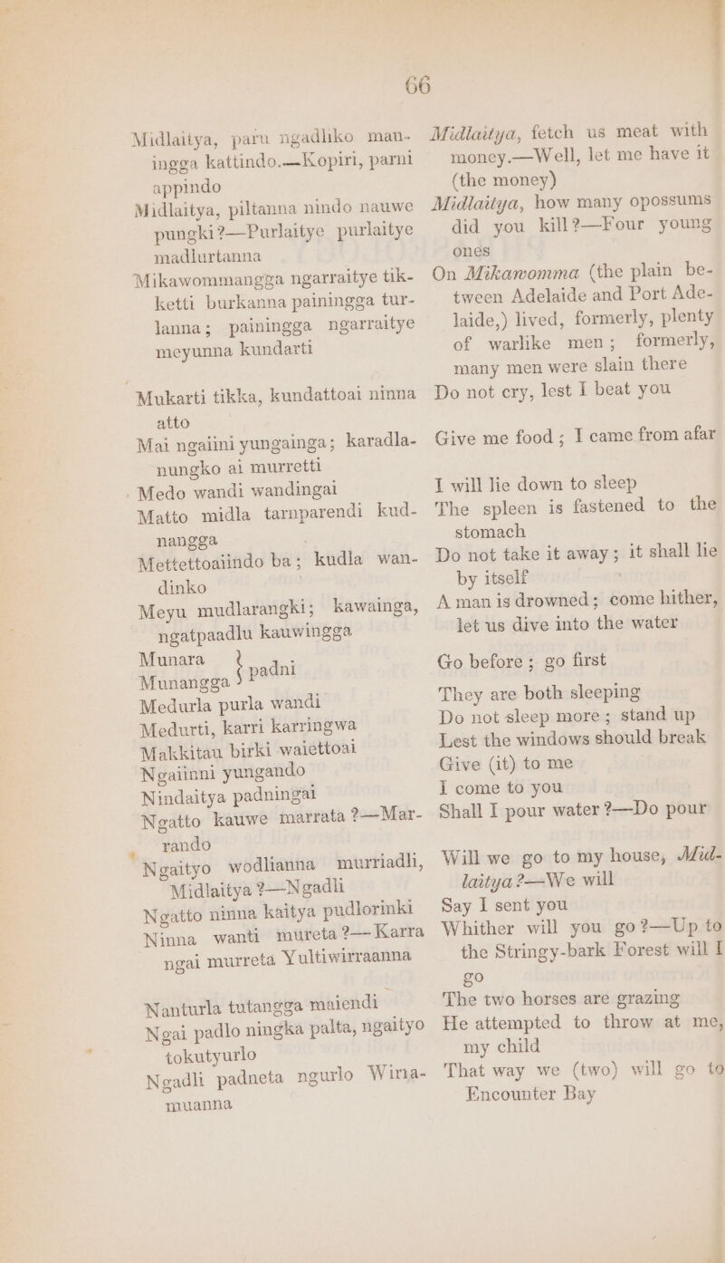 Midlaitya, para ngadliko man- ingga kattindo.—Kopiri, parni appindo Midlaitya, piltanna nindo nauwe pungki?—Purlaitye purlaitye madlurtanna Mikawommangga ngarraitye tik- ketti burkanna painingga tur- lanna; painingga ngarraitye meyunna kundarti Mukarti tikka, kundattoai ninna atto Mai ngalini yungainga; karadla- nungko ai murretti -Medo wandi wandingai Matto midla tarnparendi kud- nangga Mettettoaiindo ba; kudla wan- dinko . Meyu mudlarangki; kawainga, ngatpaadlu kauwingga Munara : Munangga padnt : gs Medurla purla wandi Medurti, karri karringwa Makkitau birki waiettoai Negaiinni yungando Nindaitya padningal Negatto kauwe marrata ?—Mar- rando Negaityo wodlianna murriadli, Midlaitya ?—Ngadt Negatto ninna kaitya pudiormki Ninna wanti mureta ?—~ Karra ngai murreta Yultiwirraanna Nanturla tutangga maiendl Ngai padlo ningka palta, ngaityo tokutyurlo Ngadli padneta ngurlo Wirta- muanna Midlaitya, fetch us meat with money.—Well, let me have it (the money) Midlaitya, how many opossums did you kill?—Four young ones On Mikawomma (the plain be- tween Adelaide and Port Ade- laide,) lived, formerly, plenty of warlike men; formerly, many men were slain there Do not ery, lest I beat you Give me food; I came from afar I will lie down to sleep The spleen is fastened to the stomach Do not take it away; it shall he by itself A man is drowned; come hither, let us dive into the water Go before ; go first They are both sleeping Do not sleep more ; stand up Lest the windows should break Give (it) to me I come to you Shall I pour water ?—Do pour Will we go to my house, Aid- laitya?—We will Say I sent you Whither will you go?—Up to the Stringy-bark Forest will I gO The two horses are grazing He attempted to throw at me, my child That way we (two) will go to Encounter Bay