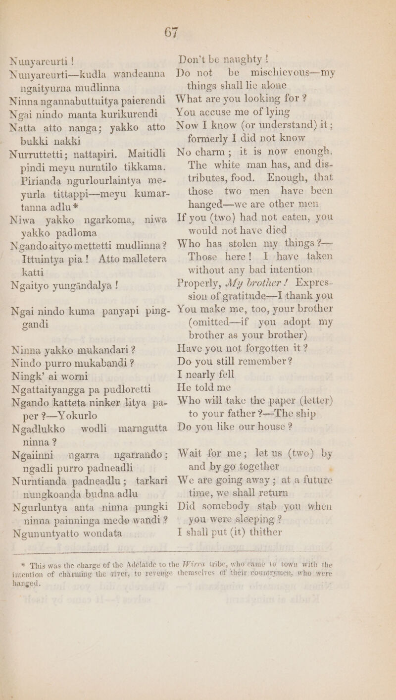 Nunyareurti ! Nunyareurti—kudla wandeanna ngaityurna mudlinna Ninna ngannabuttuitya paierendi Ngai nindo manta kurikurendi Natta atto nanga; yakko atto bukki nakki Nuwiruttetti; nattapiri. Maitidli pindi meyu nurntilo tikkama. Pirianda ngurlourlaintya me- yurla tittappi—meyu kumar- tanna adlu* Niwa yakko ngarkoma, niwa yakko padloma Ngandoaityo mettetti mudlinna? Ittuintya pia! Atto malletera katti Ngaityo yungandalya ! Ngai nindo kuma panyapi ping- gandi Ninna yakko mukandari ? Nindo purro mukabandi ? Ningk’ ai worni Ngattaityangga pa pudloretti Ngando katteta ninker litya pa- per ?—Yokurlo Ngadlukko wodli marngutta ninna ? Ngalinni ngarra ungarrando ; ngadli purro padneadli Nurntianda padneadlu; tarkari nungkoanda budna adlu Neurluntya anta ninna pungki ninna painninga mede wandi ? Negununtyatto wondata Don’t be naughty ! Do not be mischievous—my things shall lie alone What are you looking for ? You accuse me of lying Now I know (or understand) it ; formerly I did not know No charm; it is now enough. The white man has, and dis- tributes, food. Enough, that those two men have been hanged—we are other men If you (two) had not caten, you would not have died Who has stolen my things ?— Those here! I have taken without any bad intention Properly, AZy brother! Expres- sion of gratitude—I thank you You make me, too, your brother (omitted—if you adopt my brother as your brother) Have you not forgotten it ? Do you still remember? I nearly fell He told me Who will take the paper (letter) to your father ?—The ship Do you like our house ? Wait for me; let us (two) by and by go together ‘ We are going away ; at a future time, we shall return Did somebody stab you when you were sleeping ? I shall put (it) thither hanged. themselves of their countrymen, who were