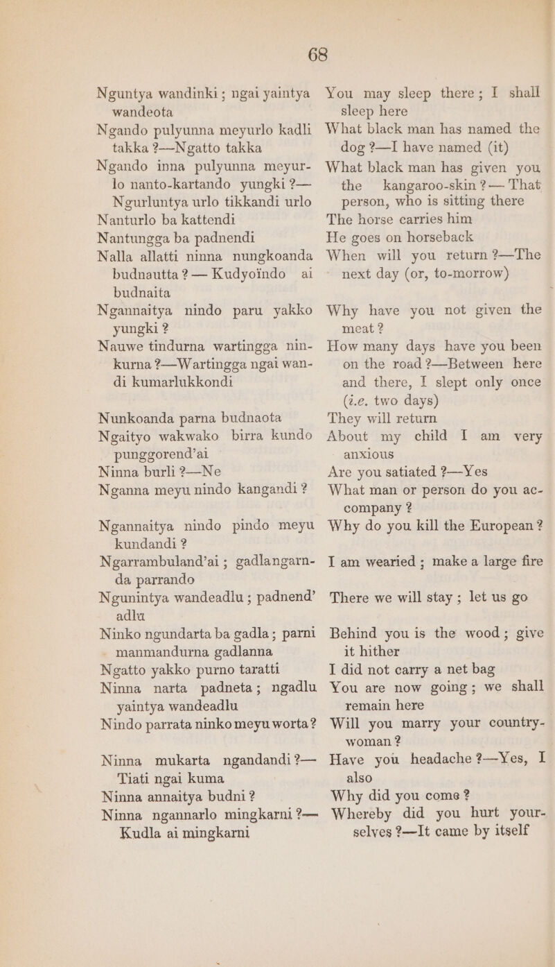 Neguntya wandinki; ngai yaintya wandeota Negando pulyunna meyurlo kadli takka ?——-Ngatto takka Ngando inna pulyunna meyur- lo nanto-kartando yungki ?— Neurluntya urlo tikkandi urlo Nanturlo ba kattendi Nantungga ba padnendi Nalla allatti ninna nungkoanda budnautta 2— Kudyoindo ai budnaita Ngannaitya nindo paru yakko yungki ? Nauwe tindurna wartingga nin- kurna ?—Wartingga ngai wan- di kumarlukkondi Nunkoanda parna budnaota Ngaityo wakwako birra kundo punggorend’al — Ninna burli ?—Ne Nganna meyu nindo kangandi ? Ngannaitya nindo pindo meyu kundandi ? Ngarrambuland’ai ; gadlangarn- da parrando Negunintya wandeadlu ; padnend’ adlu Ninko ngundarta ba gadla; parni - manmandurna gadlanna Negatto yakko purno taratti Ninna narta padneta; ngadlu yaintya wandeadlu Nindo parrata ninko meyu worta? Ninna mukarta ngandandi ?— Tiati ngai kuma Ninna annaitya budni ? Ninna ngannarlo mingkarni ?— Kudla ai mingkarni You may sleep there; I shall sleep here What black man has named the dog ?—I have named (it) What black man has given you the kangaroo-skin ?— That person, who is sitting there The horse carries him He goes on horseback When will you return ?—The next day (or, to-morrow) Why have you not given the meat ? How many days have you been on the road 2—Between here and there, I slept only once (2.e. two days) They will return About my child I am _ very - anxious Are you satiated ?—Yes What man or person do you ac- company ? Why do you kill the European ? I am wearied ; make a large fire There we will stay ; let us go Behind you is the wood; give it hither I did not carry a net bag You are now going; we shall remain here woman ? Have you headache ?—Yes, I also Why did you come ? Whereby did you hurt your- selves 2—It came by itself