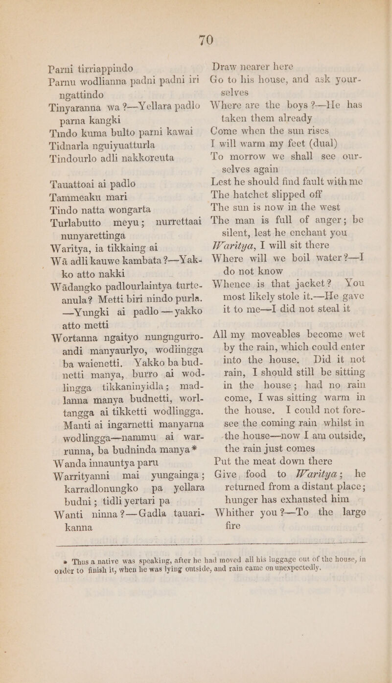 Parni tirriappindo Parnu wodlianna padni padni it ngattindo Tinyaranna wa ?—Yellara padlo parna kangki Tindo kuma bulto parni kawai Tidnarla nguiyuatturla Tindourlo adi nakkoreuta Tauattoai ai padlo Tammeaku mari Tindo natta wongarta Turlabutto meyu; nunyarettinga Waritya, ia tikkaing al _ Wa adli kauwe kambata ?—Yak- ko atto nakki Wadangko padlourlaintya turte- anula? Metti biri nindo purla. —Yuneki ai padlo —yakko atto metti Wortanna ngaityo nungngurro- andi manyaurlyo, wodiingga ba waienetti. Yakko ba bud- netti manya, burro ai wod- lingga tikkaninyidla; mad- Janna manya budnetti, worl- tangga ai tikketti wodlingga. Manti ai ingarnetti manyarna wodlingga—nammu al war- runna, ba budninda manya* Wanda innauntya paru Warrityanni mai yungainga ; karradlonungko pa_ yellara budni ; tidli yertari pa Wanti ninna?—Gadla tauari- kanna nurrettaai Draw nearer here Go to his house, and ask your- selves Where are the boys ?—He has taken them already Come when the sun rises 1 will warm my feet (dual) To morrow we shall see our- selves again Lest he should find fault with me The hatchet slipped off The sun is now in the west The man is full of anger; be silent, lest he enchant you Waritya, I will sit there Where will we boil water ?—I do not know Whence is that jacket? You most likely stole it.—He gave it to me—lI did not steal it All my moveables become wet by the rain, which could enter into the house. Did it not rain, I should still be sitting in the house; had no rain come, I was sitting warm in the house. I could not fore- see the coming rain whilst in the house—now I am outside, the rain just comes Put the meat down there Give, food to Waritya; he returned from a distant place; hunger has exhausted him Whither you?—To the large fire