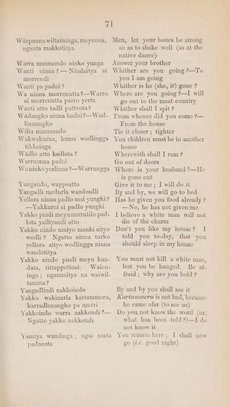W arpunna wiltarninga, meyunna, nganta makketitya Warra manmando ninko yunga Wanti ninna?— Nindaitya ai morrendi Wanti pa padni? Wa ninna morrenutta?—Warro al morrenutta parro yerta Wanti atto tadli patteota? W adangko ninna budni?—W od- lhunungko Wilta manmando | Wakwakura, kuma wodlingga tikkainga Wadlo atto kadlota ? Warruanna padni Waninko yerlinna?—W arrungga Yungando, wappeatto Yangadli medurla wandeadli Yellara ninna padlo mai yungki? —Yakkurni ai padlo yungki Yakko pindi meyunurrutilo pad- lota yailtyandi atto Yakko nindo muiyo manki aityo wodli? Ngatto ninna turko yellara aityo wodlingga ninna wandetitya Yakko nindo pindi meyu kun- data, tittappettoai. Waicn- inga; ngannaitya na waiwil- tannna? Yangadlindi nakkoindo Yakko wakinarla kartammeru, karradlonangko pa murri Yakkoindo warra nakkondi ?— Ngatto yakko nakkondi Yaintya wandinga; ngai narta padneota Men, let your bones be strong so as to shake well (as at the native dance) Answer your brother Whither are you going ?—To you 1 am going Whither is he (she, it) gone ? Where are you going ?—I will go out to the meat country Whither shall I spit 2 From whence did you come ?— From the house Tie it closer ; tighter You children must be in another house Wherewith shall I ram ? Go out of doors Where is your husband ?—He is gone out Give it tome; I will do it By and by, we will go to bed Has he given you food already ? —No, he has not given me I believe a white man will not die of the charm Don’t you like my house? J told you to-day, that you should sleep in my house You must not kill a white man, lest you be hanged. Be af- fraid ; why are you bold ? By and by you shall see it Kartammeru is not bad, because he came afar (to see us) Do you not know the word (or, what has been told 2)—I do not know it You remain here; I shall now go (2.e, good night)