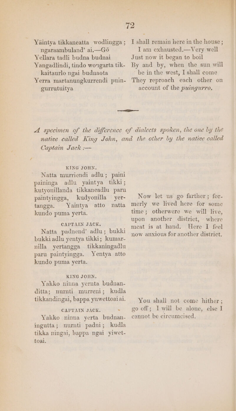 72 \ Yaintya tikkaneatta wodlingga; I shall remain here in the house ; ngaraambuland’ ai.—Go I am exhausted.—Very well Yellara tadli budna budnai Just now it began to boil Yangadlindi, tindo wongarta tik- By and by, when the sun will kaitaurlo ngai budnaota be in the west, I shall come Yerra martanungkurrendi puin- They reproach each other on gurrutuitya account of the puingurro. A specimen of the difference of dialects spoken, the one by the native called King John, and the other by the natwwe called Captain Jack :— KING JOHN. Natta murriendi adlu; paini paininga adlu yaintya tikki; kutyonillanda tikkaneadlu paru paintyingga, kudyonilla yer- Now let us go farther ; for- tangga. Yaintya atto natta kundo puma yerta. CAPTAIN JACK. Natta padnend’ adlu; bukki bukki adlu yentya tikki; kumar- nilla yertangga tikkaningadlu paru paintyingga. Yentya atto kundo puma yerta. KING JOHN. Yakko ninna yernta budnan- ditta; mnurnti murreni; kudla tikkandingai, bappa yuwettoaiai. CAPTAIN JACK. - Yakko ninna yerta budnan- ingutta; nurnti padni; kudla tikka ningai, bappa ngal yiwet- toal. merly we lived here for some time; otherwere we will live, upon another district, where meat is at hand. Here I feel now anxious for another district. You shall not come hither ; go off; I will be alone, else I cannot be circumcised.