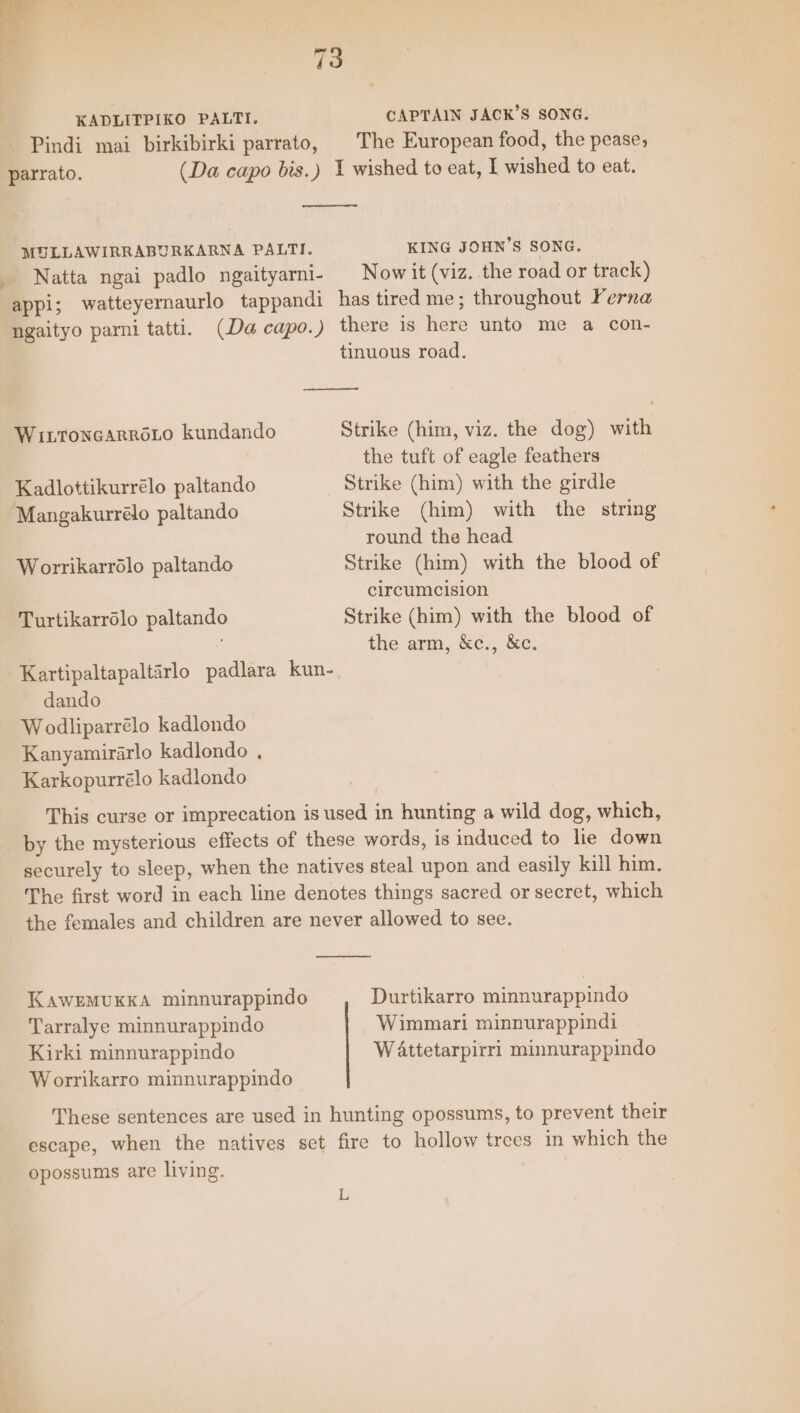 , ‘ 5 ‘ | 73 KADLITPIKO PALTI. CAPTAIN JACK’S SONG. Pindi mai birkibirki parrato, | The European food, the pease; parrato. (Da capo bis.) 1 wished to eat, I wished to eat. MULLAWIRRABURKARNA PALTI. KING JOHN'S SONG. Natta ngai padlo ngaityarni- = Now it (viz. the road or track) appi; watteyernaurlo tappandi has tired me; throughout Perna ngaityo parni tatti. (Da capo.) there is here unto me a con- tinuous road. Witronearroto kundando Strike (him, viz. the dog) with the tuft of eagle feathers Kadlottikurrélo paltando Strike (him) with the girdle Mangakurrélo paltando Strike (him) with the string round the head Worrikarrolo paltando Strike (him) with the blood of circumcision Turtikarrélo paltando Strike (him) with the blood of | the arm, &amp;c., &amp;c. Kartipaltapaltarlo padlara kun-, dando Wodliparrélo kadlondo Kanyamirarlo kadlondo , Karkopurrélo kadlondo This curse or imprecation is used in hunting a wild dog, which, by the mysterious effects of these words, is induced to lie down securely to sleep, when the natives steal upon and easily kill him. The first word in each line denotes things sacred or secret, which the females and children are never allowed to see. KAWEMUKKA minnurappindo Durtikarro minnurappindo Tarralye minnurappindo Wimmari minnurappindi Kirki minnurappindo Wattetarpirri minnurappindo Worrikarro minnurappindo These sentences are used in hunting opossums, to prevent their escape, when the natives set fire to hollow trees in which the opossums are living. L