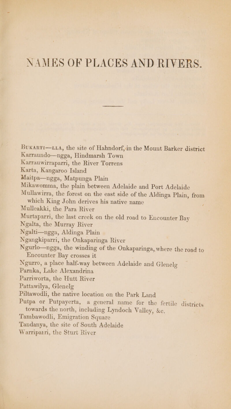 NAMES OF PLACES AND RIVERS. BuKARTI—LLA, the site of Hahndorf,in the Mount Barker district Karraundo—ngga, Hindmarsh Town Karrauwirraparri, the River Torrens Karta, Kangaroo Island Maitpa—ngga, Matpunga Plain Mikawomma, the plain between Adelaide and Port Adelaide Mullawirra, the forest on the east side of the Aldinga Plain, from which King John derives his native name ; Mulleakki, the Para River Murtaparri, the last creek on the old road to Encounter Bay Ngalta, the Murray River Ngalti—ngga, Aldinga Plain Ngangkiparri, the Onkaparinga River Ngurlo—ngga, the winding of the Onkaparinga, where the road to Encounter Bay crosses it Ngurro, a place half-way between Adelaide and Glenele Parnka, Lake Alexandrina Parriworta, the Hutt River Pattawilya, Glenelg Piltawodli, the native location on the Park Land ; Putpa or Putpayerta, a general name for the fertile districts. towards the north, including Lyndoch Valley, &amp;e. Tambawodli, Emigration Square Tandanya, the site of South Adelaide Warripairi, the Sturt River