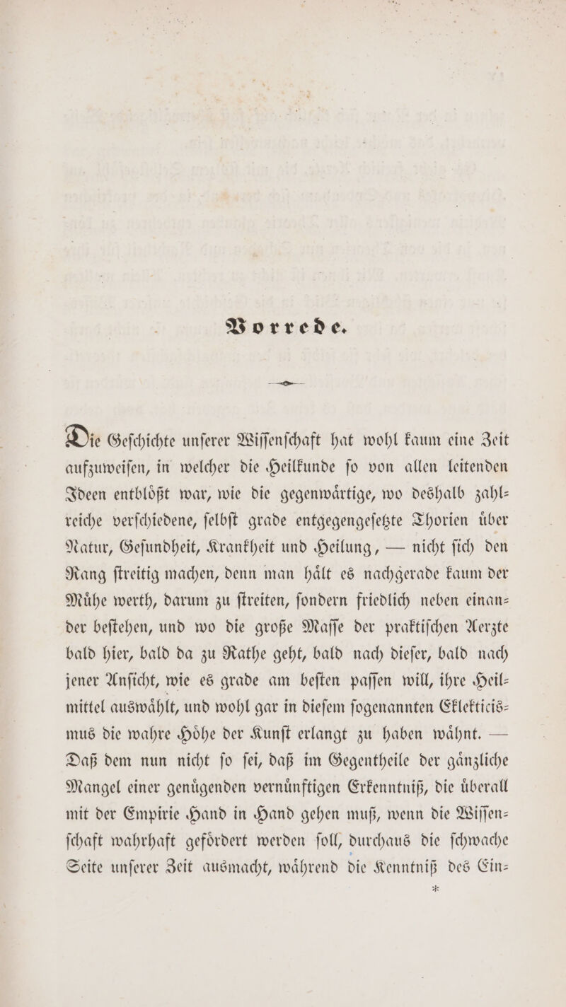 Vorrede. Die Geſchichte unſerer Wiſſenſchaft hat wohl kaum eine Zeit aufzuweiſen, in welcher die Heilkunde ſo von allen leitenden Ideen entbloͤßt war, wie die gegenwaͤrtige, wo deshalb zahl— reiche verſchiedene, ſelbſt grade entgegengeſetzte Thorien uͤber Natur, Geſundheit, Krankheit und Heilung, — nicht ſich den Rang ſtreitig machen, denn man haͤlt es nachgerade kaum der Muͤhe werth, darum zu ſtreiten, ſondern friedlich neben einan— der beſtehen, und wo die große Maſſe der praktiſchen Aerzte bald hier, bald da zu Rathe geht, bald nach dieſer, bald nach jener Anſicht, wie es grade am beſten paſſen will, ihre Heil— mittel auswaͤhlt, und wohl gar in dieſem ſogenannten Eklekticis— mus die wahre Hoͤhe der Kunſt erlangt zu haben waͤhnt. — Daß dem nun nicht ſo ſei, daß im Gegentheile der gaͤnzliche Mangel einer genuͤgenden vernuͤnftigen Erkenntniß, die uͤberall mit der Empirie Hand in Hand gehen muß, wenn die Wiſſen— ſchaft wahrhaft gefoͤrdert werden ſoll, durchaus die ſchwache Seite unſerer Zeit ausmacht, waͤhrend die Kenntniß des Ein— RS
