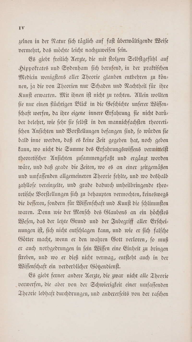zelnen in der Natur fich täglich auf faſt überwältigende Weiſe vermehrt, das moͤchte leicht nachzuweiſen ſein. Es giebt freilich Aerzte, die mit ſtolzem Selbſtgefuͤhl auf Hippokrates und Sydenham ſich berufend, in der praktiſchen Medicin wenigſtens aller Theorie glauben entbehren zu koͤn— nen, ja die von Theorien nur Schaden und Nachtheil fuͤr ihre Kunſt erwarten. Mit ihnen iſt nicht zu rechten. Allein wollten ſie nur einen fluͤchtigen Blick in die Geſchichte unſerer Wiſſen— ſchaft werfen, da ihre eigene innere Erfahrung ſie nicht daruͤ— ber belehrt, wie ſehr ſie ſelbſt in den mannichfachſten theoreti— ſchen Anſichten und Vorſtellungen befangen ſind, ſo wuͤrden ſie bald inne werden, daß es keine Zeit gegeben hat, noch geben kann, wo nicht die Summe des Erfahrungswiſſens vermittelſt theoretiſcher Anſichten zuſammengefaßt und ergaͤnzt worden waͤre, und daß grade die Zeiten, wo es an einer zeitgemaͤßen und umfaſſenden allgemeineren Theorie fehlte, und wo deshalb zahlloſe vereinzelte, und grade dadurch unheilbringende theo— retiſche Vorſtellungen ſich zu behaupten vermochten, keineswegs die beſſeren, ſondern fuͤr Wiſſenſchaft und Kunſt die ſchlimmſten waren. Denn wie der Menſch des Glaubens an ein hoͤchſtes Weſen, das der letzte Grund und der Inbegriff aller Erſchei— nungen iſt, ſich nicht entſchlagen kann, und wie er ſich falſche Goͤtter macht, wenn er den wahren Gott verloren, ſo muß er auch nothgedrungen in ſein Wiſſen eine Einheit zu bringen ſtreben, und wo er dieß nicht vermag, entſteht auch in der Wiſſenſchaft ein verderblicher Goͤtzendienſt. | Es giebt ferner andere Aerzte, die zwar nicht alle Theorie verwerfen, die aber von der Schwierigkeit einer umfaſſenden Theorie lebhaft durchdrungen, und andererſeits von der raſchen