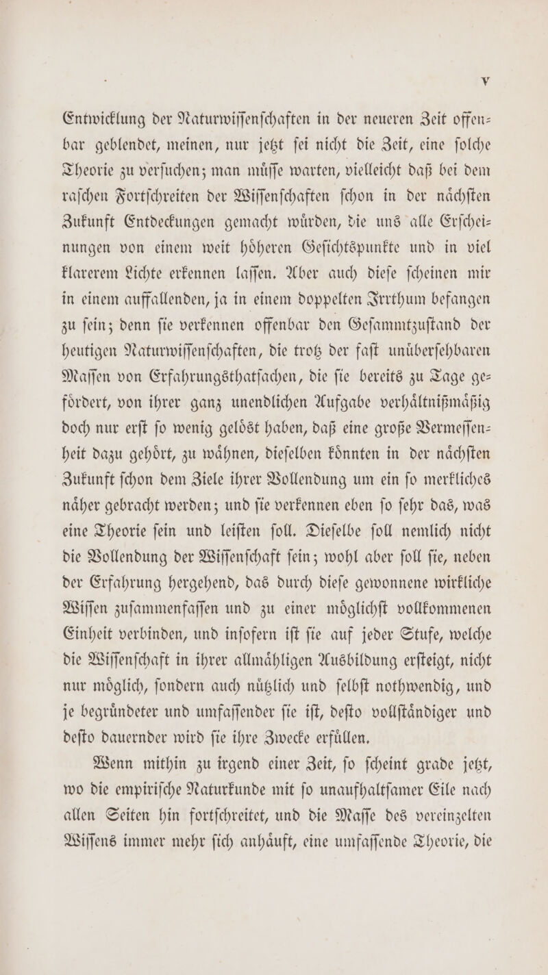Entwicklung der Naturwiſſenſchaften in der neueren Zeit offen— bar geblendet, meinen, nur jetzt ſei nicht die Zeit, eine ſolche Theorie zu verſuchen; man muͤſſe warten, vielleicht daß bei dem raſchen Fortſchreiten der Wiſſenſchaften ſchon in der naͤchſten Zukunft Entdeckungen gemacht wuͤrden, die uns alle Erſchei— nungen von einem weit hoͤheren Geſichtspunkte und in viel klarerem Lichte erkennen laſſen. Aber auch dieſe ſcheinen mir in einem auffallenden, ja in einem doppelten Irrthum befangen zu ſein; denn ſie verkennen offenbar den Geſammtzuſtand der heutigen Naturwiſſenſchaften, die trotz der faſt unuͤberſehbaren Maſſen von Erfahrungsthatſachen, die fie bereits zu Tage ge— foͤrdert, von ihrer ganz unendlichen Aufgabe verhaͤltnißmaͤßig doch nur erſt ſo wenig geloͤst haben, daß eine große Vermeſſen— heit dazu gehoͤrt, zu waͤhnen, dieſelben koͤnnten in der naͤchſten Zukunft ſchon dem Ziele ihrer Vollendung um ein ſo merkliches naͤher gebracht werden; und ſie verkennen eben ſo ſehr das, was eine Theorie ſein und leiſten ſoll. Dieſelbe ſoll nemlich nicht die Vollendung der Wiſſenſchaft ſein; wohl aber ſoll ſie, neben der Erfahrung hergehend, das durch dieſe gewonnene wirkliche Wiſſen zuſammenfaſſen und zu einer moͤglichſt vollkommenen Einheit verbinden, und inſofern iſt ſie auf jeder Stufe, welche die Wiſſenſchaft in ihrer allmaͤhligen Ausbildung erſteigt, nicht nur moͤglich, ſondern auch nuͤtzlich und ſelbſt nothwendig, und je begruͤndeter und umfaſſender ſie iſt, deſto vollſtaͤndiger und deſto dauernder wird ſie ihre Zwecke erfuͤllen. Wenn mithin zu irgend einer Zeit, ſo ſcheint grade jetzt, wo die empiriſche Naturkunde mit ſo unaufhaltſamer Eile nach allen Seiten hin fortſchreitet, und die Maſſe des vereinzelten Wiſſens immer mehr ſich anhaͤuft, eine umfaſſende Theorie, die