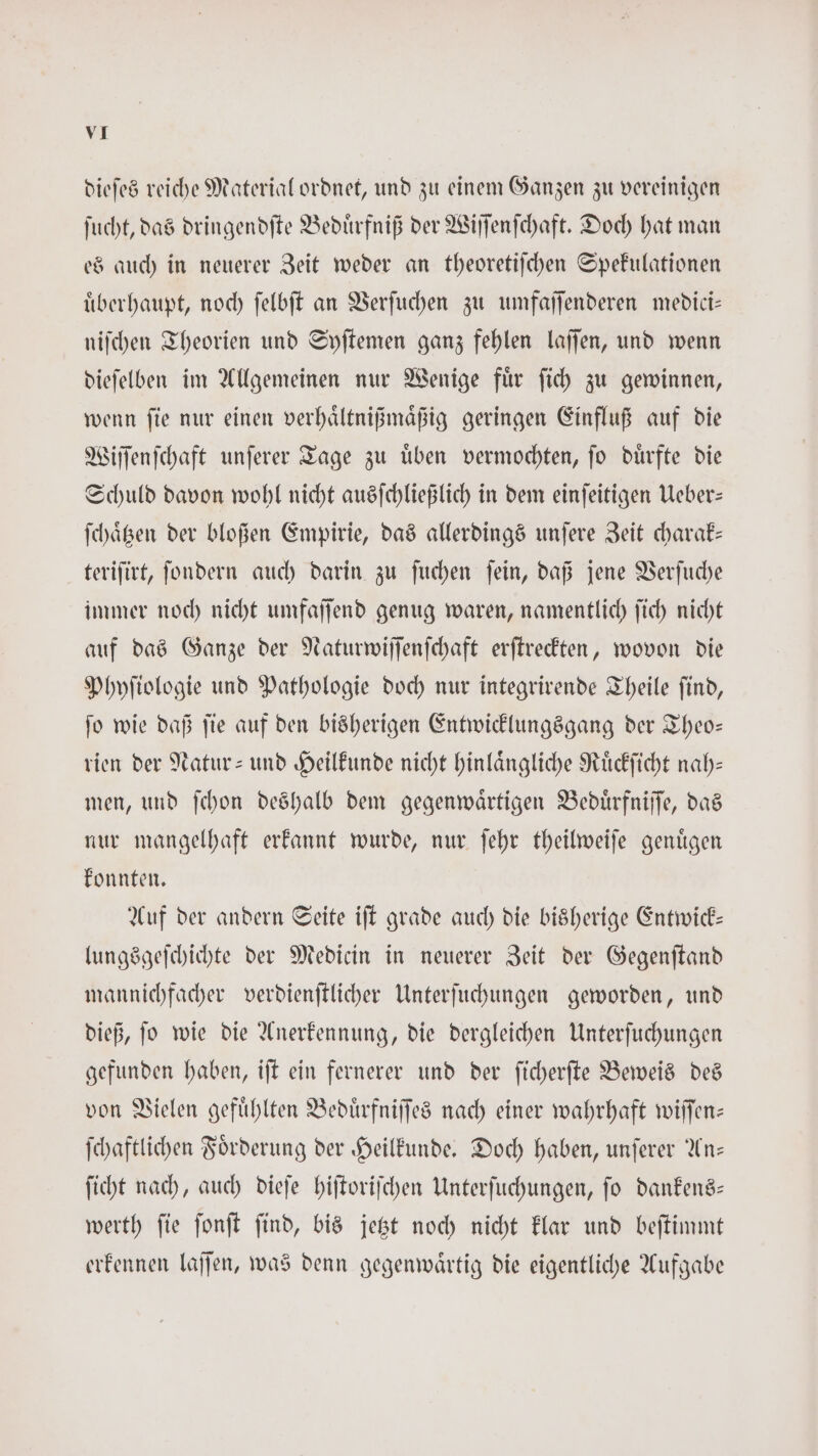 dieſes reiche Material ordnet, und zu einem Ganzen zu vereinigen ſucht, das dringendſte Beduͤrfniß der Wiſſenſchaft. Doch hat man es auch in neuerer Zeit weder an theoretiſchen Spekulationen uͤberhaupt, noch ſelbſt an Verſuchen zu umfaſſenderen medici— niſchen Theorien und Syſtemen ganz fehlen laffen, und wenn dieſelben im Allgemeinen nur Wenige fuͤr ſich zu gewinnen, wenn ſie nur einen verhaͤltnißmaͤßig geringen Einfluß auf die Wiſſenſchaft unſerer Tage zu uͤben vermochten, ſo duͤrfte die Schuld davon wohl nicht ausſchließlich in dem einſeitigen Ueber— ſchaͤtzen der bloßen Empirie, das allerdings unſere Zeit charak— teriſirt, ſondern auch darin zu ſuchen ſein, daß jene Verſuche immer noch nicht umfaſſend genug waren, namentlich ſich nicht auf das Ganze der Naturwiſſenſchaft erſtreckten, wovon die Phyſiologie und Pathologie doch nur integrirende Theile ſind, ſo wie daß ſie auf den bisherigen Entwicklungsgang der Theo— rien der Natur- und Heilkunde nicht hinlaͤngliche Ruͤckſicht nah— men, und ſchon deshalb dem gegenwaͤrtigen Beduͤrfniſſe, das nur mangelhaft erkannt wurde, nur ſehr theilweiſe genuͤgen konnten. Auf der andern Seite iſt grade auch die bisherige Entwick— lungsgeſchichte der Medicin in neuerer Zeit der Gegenſtand mannichfacher verdienſtlicher Unterſuchungen geworden, und dieß, ſo wie die Anerkennung, die dergleichen Unterſuchungen gefunden haben, iſt ein fernerer und der ſicherſte Beweis des von Vielen gefuͤhlten Beduͤrfniſſes nach einer wahrhaft wiſſen— ſchaftlichen Foͤrderung der Heilkunde. Doch haben, unſerer An— ſicht nach, auch dieſe hiſtoriſchen Unterſuchungen, ſo dankens— werth ſie ſonſt ſind, bis jetzt noch nicht klar und beſtimmt erkennen laſſen, was denn gegenwaͤrtig die eigentliche Aufgabe