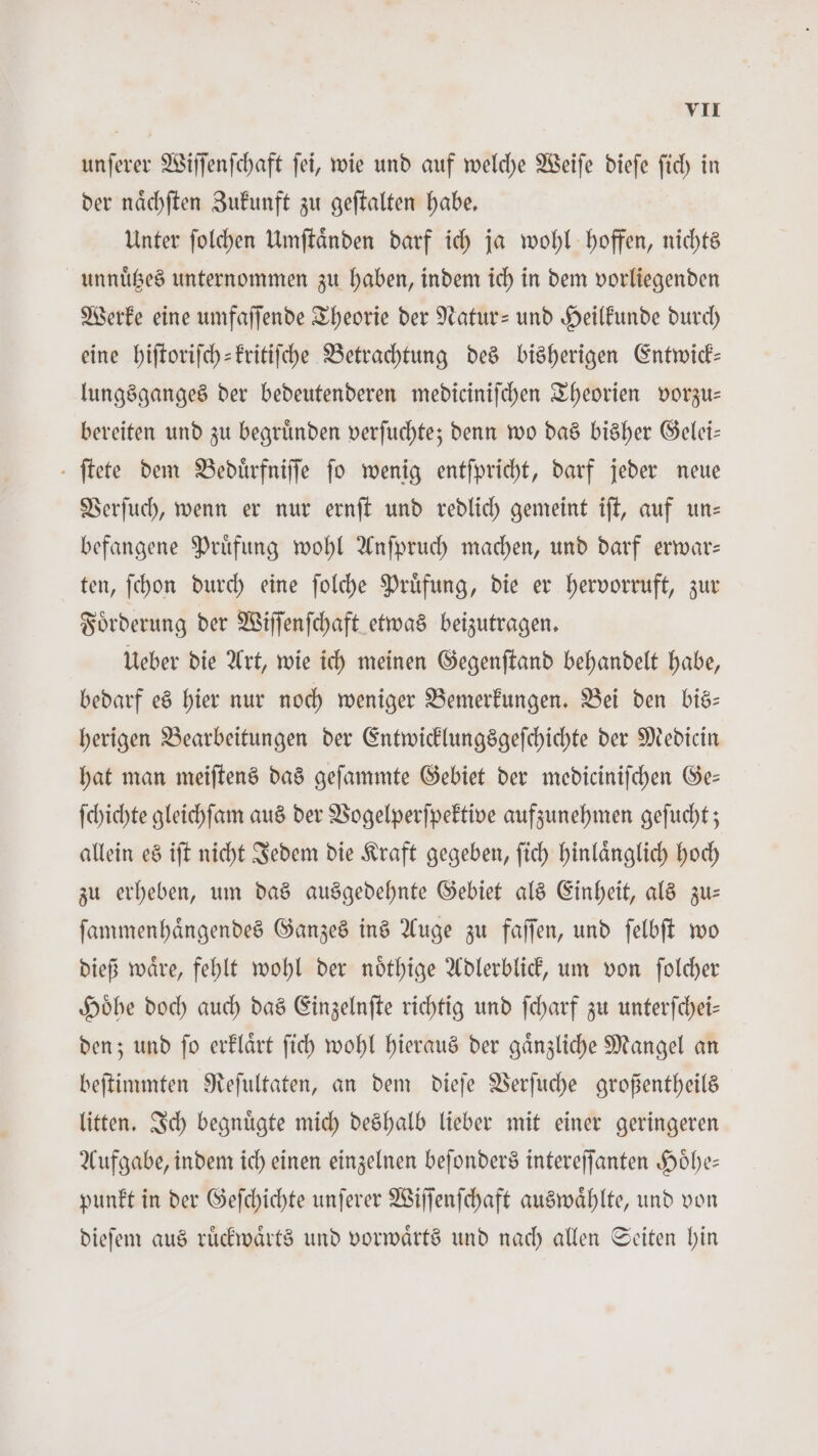 unſerer Wiſſenſchaft ſei, wie und auf welche Weiſe dieſe ſich in der naͤchſten Zukunft zu geſtalten habe. Unter ſolchen Umſtaͤnden darf ich ja wohl hoffen, nichts unnuͤtzes unternommen zu haben, indem ich in dem vorliegenden Werke eine umfaſſende Theorie der Natur- und Heilkunde durch eine hiſtoriſch-kritiſche Betrachtung des bisherigen Entwick— lungsganges der bedeutenderen mediciniſchen Theorien vorzu— bereiten und zu begruͤnden verſuchte; denn wo das bisher Gelei— ſtete dem Beduͤrfniſſe jo wenig entſpricht, darf jeder neue Verſuch, wenn er nur ernſt und redlich gemeint iſt, auf un— befangene Prüfung wohl Anſpruch machen, und darf erwar— ten, ſchon durch eine ſolche Pruͤfung, die er hervorruft, zur Foͤrderung der Wiſſenſchaft etwas beizutragen. Ueber die Art, wie ich meinen Gegenſtand behandelt habe, bedarf es hier nur noch weniger Bemerkungen. Bei den bis— herigen Bearbeitungen der Entwicklungsgeſchichte der Medicin hat man meiſtens das geſammte Gebiet der mediciniſchen Ge— ſchichte gleichſam aus der Vogelperſpektive aufzunehmen geſucht; allein es iſt nicht Jedem die Kraft gegeben, ſich hinlaͤnglich hoch zu erheben, um das ausgedehnte Gebiet als Einheit, als zu— ſammenhaͤngendes Ganzes ins Auge zu faſſen, und ſelbſt wo dieß waͤre, fehlt wohl der noͤthige Adlerblick, um von ſolcher Hoͤhe doch auch das Einzelnſte richtig und ſcharf zu unterſchei— den; und ſo erklaͤrt ſich wohl hieraus der gaͤnzliche Mangel an beſtimmten Reſultaten, an dem dieſe Verſuche großentheils litten. Ich begnuͤgte mich deshalb lieber mit einer geringeren Aufgabe, indem ich einen einzelnen beſonders intereſſanten Hoͤhe— punkt in der Geſchichte unſerer Wiſſenſchaft auswaͤhlte, und von dieſem aus ruͤckwaͤrts und vorwaͤrts und nach allen Seiten hin