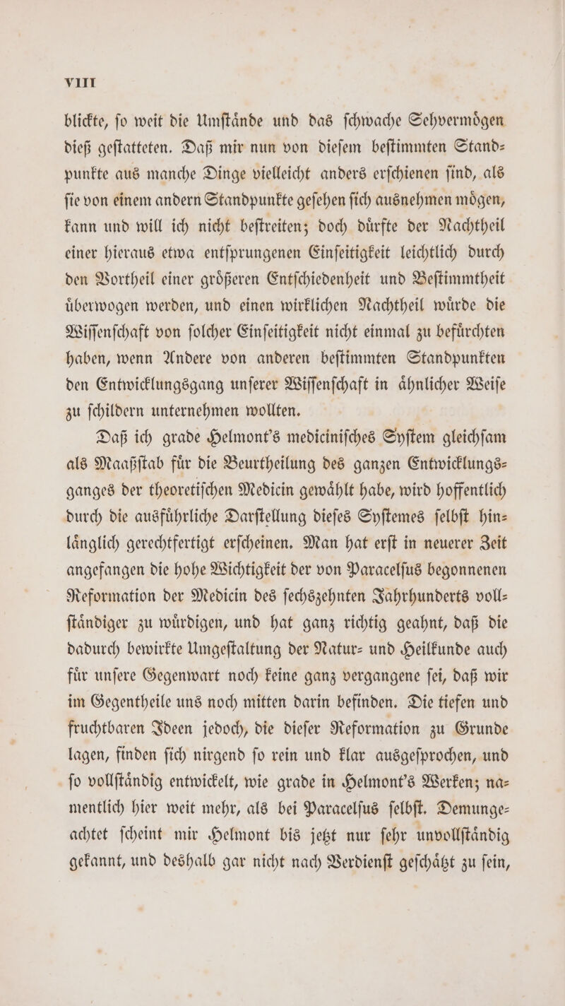 blickte, fo weit die Umſtaͤnde und das ſchwache Sehvermoͤgen dieß geſtatteten. Daß mir nun von dieſem beſtimmten Stand— punkte aus manche Dinge vielleicht anders erſchienen ſind, als ſie von einem andern Standpunkte geſehen ſich ausnehmen moͤgen, kann und will ich nicht beftreiten; doch dürfte der Nachtheil einer hieraus etwa entſprungenen Einſeitigkeit leichtlich durch den Vortheil einer groͤßeren Entſchiedenheit und Beſtimmtheit uͤberwogen werden, und einen wirklichen Nachtheil wuͤrde die Wiſſenſchaft von ſolcher Einſeitigkeit nicht einmal zu befuͤrchten haben, wenn Andere von anderen beſtimmten Standpunkten den Entwicklungsgang unſerer Wiſſenſchaft in aͤhnlicher Weiſe zu ſchildern unternehmen wollten. Daß ich grade Helmont's mediciniſches Syſtem gleichſam als Maaßſtab fuͤr die Beurtheilung des ganzen Entwicklungs— ganges der theoretiſchen Medicin gewählt habe, wird hoffentlich durch die ausführliche Darſtellung dieſes Syſtemes ſelbſt hin— laͤnglich gerechtfertigt erſcheinen. Man hat erſt in neuerer Zeit angefangen die hohe Wichtigkeit der von Paracelſus begonnenen Reformation der Medicin des ſechszehnten Jahrhunderts voll: ſtaͤndiger zu wuͤrdigen, und hat ganz richtig geahnt, daß die dadurch bewirkte Umgeſtaltung der Natur- und Heilkunde auch fuͤr unſere Gegenwart noch keine ganz vergangene ſei, daß wir im Gegentheile uns noch mitten darin befinden. Die tiefen und fruchtbaren Ideen jedoch, die dieſer Reformation zu Grunde lagen, finden ſich nirgend ſo rein und klar ausgeſprochen, und jo vollſtaͤndig entwickelt, wie grade in Helmont's Werken; na⸗ mentlich hier weit mehr, als bei Paracelſus ſelbſt. Demunge— achtet ſcheint mir Helmont bis jetzt nur ſehr unvollſtaͤndig gekannt, und deshalb gar nicht nach Verdienſt geſchaͤtzt zu ſein,