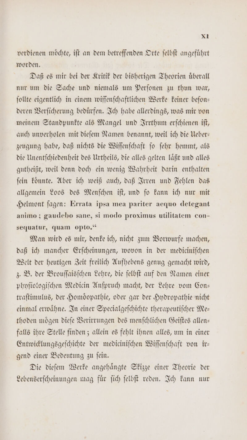 verdienen moͤchte, iſt an dem betreffenden Orte ſelbſt angefuͤhrt worden. 5 Daß es mir bei der Kritik der bisherigen Theorien uͤberall nur um die Sache und niemals um Perſonen zu thun war, ſollte eigentlich in einem wiſſenſchaftlichen Werke keiner beſon— deren Verſicherung beduͤrfen. Ich habe allerdings, was mir von meinem Standpunkte als Mangel und Irrthum erſchienen iſt, auch unverholen mit dieſem Namen benannt, weil ich die Ueber— zeugung habe, daß nichts die Wiſſenſchaft ſo ſehr hemmt, als die Unentſchiedenheit des Urtheils, die alles gelten laͤßt und alles gutheißt, weil denn doch ein wenig Wahrheit darin enthalten ſein koͤnnte. Aber ich weiß auch, daß Irren und Fehlen das allgemein Loos des Menſchen iſt, und ſo kann ich nur mit Helmont ſagen: Errata ipsa mea pariter aequo detegant animo; gaudebo sane, si modo proximus utilitatem con- sequatur, quam opto.“ Man wird es mir, denke ich, nicht zum Vorwurfe machen, daß ich mancher Erſcheinungen, wovon in der medicinifchen Welt der heutigen Zeit freilich Aufhebens genug gemacht wird, z. B. der Brouſſaisſchen Lehre, die ſelbſt auf den Namen einer phyſiologiſchen Medicin Anſpruch macht, der Lehre vom Con— traſtimulus, der Homoͤopathie, oder gar der Hydropathie nicht einmal erwaͤhne. In einer Specialgeſchichte therapeutiſcher Me— thoden moͤgen dieſe Verirrungen des menſchlichen Geiſtes allen— falls ihre Stelle finden; allein es fehlt ihnen alles, um in einer Entwicklungsgeſchichte der mediciniſchen Wiſſenſchaft von ir— gend einer Bedeutung zu ſein. Die dieſem Werke angehaͤngte Skizze einer Theorie der Lebenserſcheinungen mag fuͤr ſich ſelbſt reden. Ich kann nur