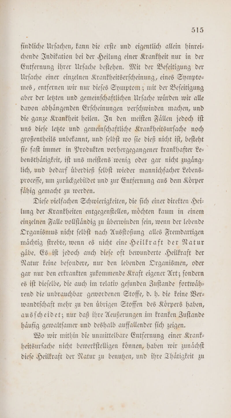 findliche Urſachen, kann die erſte und eigentlich allein hinrei— chende Indikation bei der Heilung einer Krankheit nur in der Entfernung ihrer Urſache beſtehen. Mit der Beſeitigung der Urſache einer einzelnen Krankheitserſcheinung, eines Sympto— mes, entfernen wir nur dieſes Symptom; mit der Beſeitigung aber der letzten und gemeinſchaftlichen Urſache wuͤrden wir alle davon abhaͤngenden Erſcheinungen verſchwinden machen, und die ganze Krankheit heilen. In den meiſten Faͤllen jedoch iſt uns dieſe letzte und gemeinſchaftliche Krankheitsurſache noch großentheils unbekannt, und ſelbſt wo ſie dieß nicht iſt, beſteht fie faſt immer in Produkten vorhergegangener krankhafter Le bensthaͤtigkeit, iſt uns meiſtens wenig oder gar nicht zugaͤng— lich, und bedarf uͤberdieß ſelbſt wieder mannichfacher Lebens— proceſſe, um zuruͤckgebildet und zur Entfernung aus dem Koͤrper faͤhig gemacht zu werden. Dieſe vielfachen Schwierigkeiten, die ſich einer direkten Hei— lung der Krankheiten entgegenſtellen, moͤchten kaum in einem einzelnen Falle vollſtaͤndig zu uͤberwinden ſein, wenn der lebende Organismus nicht ſelbſt nach Ausſtoßung alles Fremdartigen maͤchtig ſtrebte, wenn es nicht eine Heilkraft der Natur gaͤbe. Es iſt jedoch auch dieſe oft bewunderte Heilkraft der Natur keine beſondere, nur den lebenden Organismen, oder gar nur den erkrankten zukommende Kraft eigener Art; ſondern es iſt dieſelbe, die auch im relativ geſunden Zuſtande fortwaͤh— rend die unbrauchbar gewordenen Stoffe, d. h. die keine Ver— wandtſchaft mehr zu den uͤbrigen Stoffen des Koͤrpers haben, ausſcheidet; nur daß ihre Aeußerungen im kranken Zuſtande haͤufig gewaltſamer und deshalb auffallender ſich zeigen. Wo wir mithin die unmittelbare Entfernung einer Krank— heitsurfache nicht bewerkſtelligen koͤnnen, haben wir zunaͤchſt dieſe Heilkraft der Natur zu benutzen, und ihre Thaͤtigkeit zu