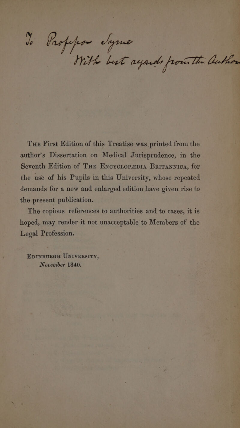 Lb Graton hyme Wk bt ayasde pron Tt Dalen Tue First Edition of this Treatise was printed from the author’s Dissertation on Medical Jurisprudence, in the Seventh Edition of THz EncycLtopap1a Britannica, for the use of his Pupils in this University, whose repeated demands for a new and enlarged edition have given rise to the present publication. The copious references to authorities and to cases, it is hoped, may render it not unacceptable to Members of the Legal Profession. EDINBURGH UNIVERSITY, November 1840.