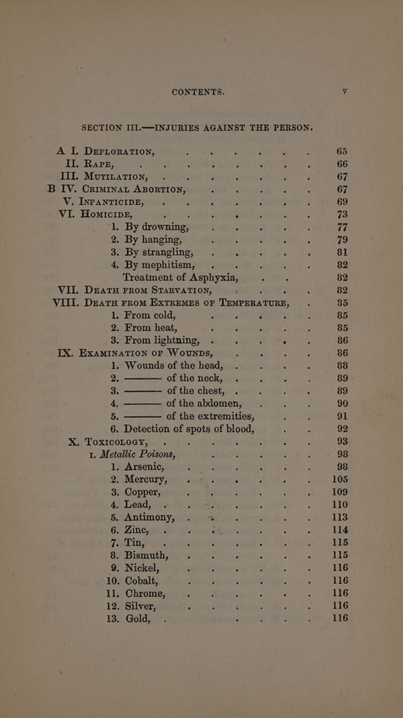 SECTION III.—INJURIES AGAINST THE PERSON. A I. DEFLoRATION, : : : ; - ; 65 II, Rare, : : : ; a : : : 66 III, Mutination, . ; : F : : ; 67 B IV. Criminat ABorrTIon, : : 2 ; ; 67 V. INFANTICIDE, . - - é ; : : 69 VI. Homicipg, : ; é : : F 73 1, By dvivseriiiies Dor AERIS ye arr, 77 2. By hanging, : : : : 3 79 3. By strangling, . “ : : : 81 4, By mephitism, . : : : 82 Treatment of yen : : 82 VII. DEATH FROM STARVATION, . ‘ : 82 VIII. DeatH FRoM EXTREMES OF Tinerin aber: : 85 1. From cold, F é : . 7 85 2. From heat, ; ; ‘ : 3 85 3. From lightning, . ‘ ; : : 86 IX. ExaMINATION OF WovuNDSs, : F : ; 86 1. Wounds of the head, . : ; : 88 2. ———— of the neck, . 2 : : 89 3. ——— ofthe chest, . : . ¢ 89 4, ———— ofthe abdomen, . : : 90 5. ——— of the extremities, : : 91 6. Detection of spots of blood, ; : 92 X. ToxicoLoegy, . : . : : x : 93 1. Metallic Poisons, : s : : yn? Oe 1. Arsenic, : és ; &lt; : : 98 2. Merairynid “sae: . . : : 105 3. Copper, ; : ‘ : : ‘ 109 4, Lead, . imate : : : : 110 5. Antimony, . ~~ ; . : : 113 6. -Zineya&lt; i ee : : ; 114 fees ; : : ; , ; 115 8. Bismuth, . ‘ F : : : 115 9. Nickel, : : ; : ; : 116 10. Cobalt, : ; : : : : 116 11, Chrome, - ; : : : ‘ 116 12, Silver, : F ; ; : * 116 13. Gold, . Soe! Denby BG