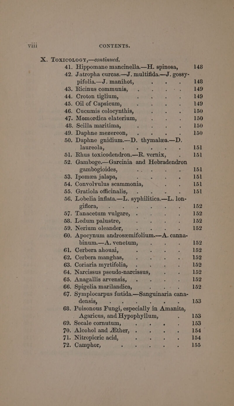 41. 42. 43. 44. 45. 46. 50. Hippomane mancinella.—H. spinosa, Jatropha curcas.—J. multifida—J. si pifolia.—J. manihot, : : Ricinus communis, . Croton tiglium, Oil of Capsicum, ‘ Cucumis colocynthis, ; : ; Momordica elaterium, Scilla maritima, Daphne mezereon, Daphne gnidium.—D. thymalia ney) laureola, . 51. Rhus toxicodendron. oa. Soe : 52. Gamboge.—Garcinia and Hebradendron gambogioides, 53. Ipomea jalapa, : 2 : . 54, Convolvulus scammonia, giflora, binum.—A. venetum, Cerbera manghas, densis, ; . Agaricus, and Hypophyllum, 69. Secale cornutum, ‘ : ° 70. Alcohol and /Mther, . : ° 71. Nitropicric acid, t : 3 : 72. Camphor, : : : ° 148 148 149 149 149 150 150 150 150 151 151 151 151 151 151 152 152 152 152 152 152 152 152 152 152 152 153 153 153 154 154 155