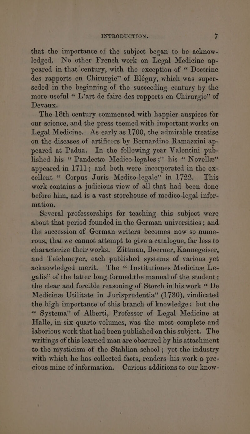 that the importance oi the subject began to be acknow- ledged. No other French work on Legal Medicine ap- peared in that century, with the exception of “ Doctrine des rapports en Chirurgie” of Blégny, which was super- seded in the beginning of the succeeding century by the more useful “ L’art de faire des rapports en Chirurgie” of Devaux. The 18th century commenced with happier auspices for our science, and the press teemed with important works on Legal Medicine. As early as 1700, the admirable treatise on the diseases of artificers by Bernardino Ramazzini ap- peared at Padua. In the following year Valentini pub- lished his ‘* Pandectze Medico-legales ;” his « Novella” appeared in 1711; and both were incorporated in the ex- cellent “ Corpus Juris Medico-legale” in 1722. This work contains a judicious view of all that had been done before him, and is a vast storehouse of medico-legal infor- mation. Several professorships for teaching this subject were about that period founded in the German universities ; and the succession of German writers becomes now so nume- rous, that we cannot attempt to give a catalogue, far less to characterize their works. Zittman, Boerner, Kannegeiser, and Teichmeyer, each published systems of various yet acknowledged merit. The “ Institutiones Medicine Le- galis”’ of the latter long formed.the manual of the student : the clear and forcible reasoning of Storch in his work ‘“ De Medicine: Utilitate in Jurisprudentia” (1730), vindicated the high importance of this branch of knowledge: but the « Systema” of Alberti, Professor of Legal Medicine at Halle, in six quarto volumes, was the most complete and laborious work that had been published on this subject. The writings of this learned man are obscured by his attachment to the mysticism of the Stahlian school; yet the industry with which he has collected facts, renders his work a pre- cious mine of information. Curious additions to our know-