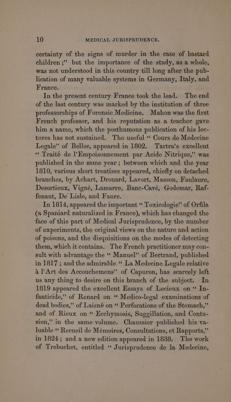 certainty of the signs of murder in the case of bastard children ;”’ but the importance of the study, as a whole, was not understood in this country till long after the pub- lication of many valuable systems in Germany, Italy, and France. In the present century France took the lead. The end of the last century was marked by the institution of three professorships of Forensic Medicine. Mahon was the first French professor, and his reputation as a teacher gave him a name, which the posthumous publication of his lec- tures has not sustained. The useful « Cours de Medecine Legale” of Belloc, appeared in 1802. Tartra’s excellent “« Traité de l’Empoisonnement par Acide Nitrique,’”’ was published in the same year; between which and the year 1810, various short treatises appeared, chiefly on detached branches, by Achart, Drouard, Lavort, Masson, Faulaure, Desortieux, Vigné, Lamarre, Banc-Cayé, Godemar, Raf- fenaut, De Lisle, and Faure. In 1814, appeared the important “ Toxicologie” of Orfila (a Spaniard naturalized in France), which has changed the face of this part of Medical Jurisprudence, by the number of experiments, the original views on the nature and action of poisons, and the disquisitions on the modes of detecting them, which it contains. The French practitioner may con- sult with advantage the “ Manuel” of Bertrand, published in 1817 ; and the admirable “« La Medecine Legale relative a Art des Accouchemens” of Capuron, has scarcely left us any thing to desire on this branch of the subject. In 1819 appeared the excellent Essays of Lecieux on “ In- fanticide,” of Renard on “ Medico-legal examinations of dead bodies,” of Laisné on “ Perforations of the Stomach,” and of Rieux on “ Ecchymosis, Suggillation, and Contu- sion,” in the same volume. Chaussier published his va- luable «* Recueil de Mémoires, Consultations, et Rapports,”’ in 1824; and a new edition appeared in 1838. The work of Trebuchet, entitled “‘ Jurisprudence de la Medecine,