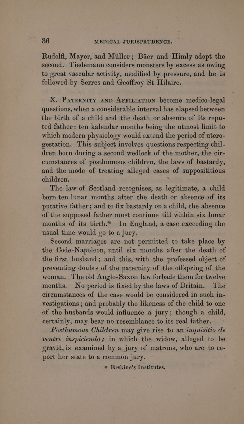 Rudolfi, Mayer, and Miller; Baer and Himly adopt the second. Tiedemann considers monsters by excess as owing to great vascular activity, modified by pressure, and he is followed by Serres and Geoffroy St Hilaire. X. ParerNiry AND AFFILIATION become medico-legal questions, when a considerable interval has elapsed between the birth of a child and the death or absence of its repu- ted father: ten kalendar months being the utmost limit to which modern physiology would extend the period of utero- gestation. This subject involves questions respecting chil- dren born during a second wedlock of the mother, the cir- cumstances of posthumous children, the laws of bastardy, and the mode of treating alleged cases of supposititious children. ; The law of Scotland recognises, as legitimate, a child born ten lunar months after the death or absence of its putative father; and to fix bastardy on a child, the absence of the supposed father must continue till within six lunar months of its birth.* In England, a case exceeding the usual time would go to a jury. Second marriages are not permitted to take place by the Code-Napoleon, until six months after the death of the first husband; and this, with the professed object of preventing doubts of the paternity of the offspring of the woman. The old Anglo-Saxon law forbade them for twelve months. No period is fixed by the laws of Britain. The circumstances of the case would be considered in such in- vestigations ; and probably the likeness of the child to one of the husbands would influence a jury; though a child, certainly, may bear no resemblance to its real father. Posthumous Children may give rise to an imquisitio de ventre mspiciendo; in which the widow, alleged to be gravid, is examined by a jury of matrons, who are to re- port her state to a common jury. * Erskine’s Institutes.