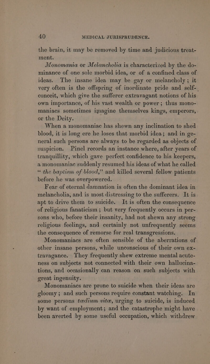 the brain, it may be removed by time and judicious treat- ment. Monomania or Melancholia is characterized by the do- minance of one sole morbid idea, or of a confined class of ideas. The insane idea may be gay or melancholy ; it very often is the offspring of inordinate pride and self-_ conceit, which give the sufferer extravagant notions of his own importance, of his vast wealth or power; thus mono- maniacs sometimes imagine themselves kings, emperors, or the Deity. When a monomaniac has shewn any inclination to shed blood, it is long ere he loses that morbid idea; and in ge- neral such persons are always to be regarded as objects of suspicion. Pinel records an instance where, after years of tranquillity, which gave perfect confidence to his keepers, a, monomaniac suddenly resumed his ideas of what he called “ the baptism of blood,” and killed several fellow patients before he was overpowered. Fear of eternal damnation is often the dominant idea in melancholia, and is most distressing to the sufferers. It is apt to drive them to suicide. It is often the consequence of religious fanaticism ; but very frequently occurs in per- sons who, before their insanity, had not shewn any strong religious feelings, and certainly not unfrequently seems the consequence of remorse for real transgressions. Monomaniacs are often sensible of the aberrations of other insane persons, while unconscious of their own ex- travagance. They frequently shew extreme mental acute- ness on subjects not connected with their own hallucina- tions, and occasionally can reason on such subjects with great ingenuity. Monomaniacs are prone to suicide when their ideas are gloomy ; and such persons require constant watching. In some persons tedium vite, urging to suicide, is induced by want of employment; and the catastrophe might have been averted by some useful occupation, which withdrew