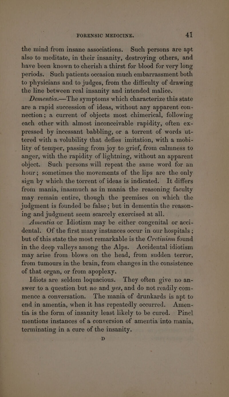 the mind from insane associations. Such persons are apt also to meditate, in their insanity, destroying others, and have been known to cherish a thirst for blood for very long periods. Such patients occasion much embarrassment both to physicians and to judges, from the difficulty of drawing the line between real insanity and intended malice. Dementia.—The symptoms which characterize this state are a rapid succession of ideas, without any apparent con- nection; a current of objects most chimerical, following each other with almost inconceivable rapidity, often ex- pressed by incessant babbling, or a torrent of words ut- tered with a volubility that defies imitation, with a mobi- _ lity of temper, passing from joy to grief, from calmness to anger, with the rapidity of lightning, without an apparent object. Such persons will repeat the same word for an hour; sometimes the movements of the lips are the only sign by which the torrent of ideas is indicated. It differs from mania, inasmuch as in mania the reasoning faculty may remain entire, though the premises on which the judgment is founded be false ; but in dementia the reason- ing and judgment seem scarcely exercised at all. Amentia or Idiotism may be either congenital or acci- dental. Of the first many instances occur in our hospitals ; but of this state the most remarkable is the Cretinism found in the deep valleys among the Alps. Accidental idiotism may arise from blows on the head, from sudden terror, from tumours in the brain, from changes in the consistence of that organ, or from apoplexy. Idiots are seldom loquacious. They often give no an- swer to a question but no and yes, and do not readily com- mence a conversation. The mania of drunkards is apt to end in amentia, when it has repeatedly occurred. Amen- tia is the form of insanity least likely to be cured. Pinel mentions instances of a conversion of amentia into mania, terminating in a cure of the insanity. D