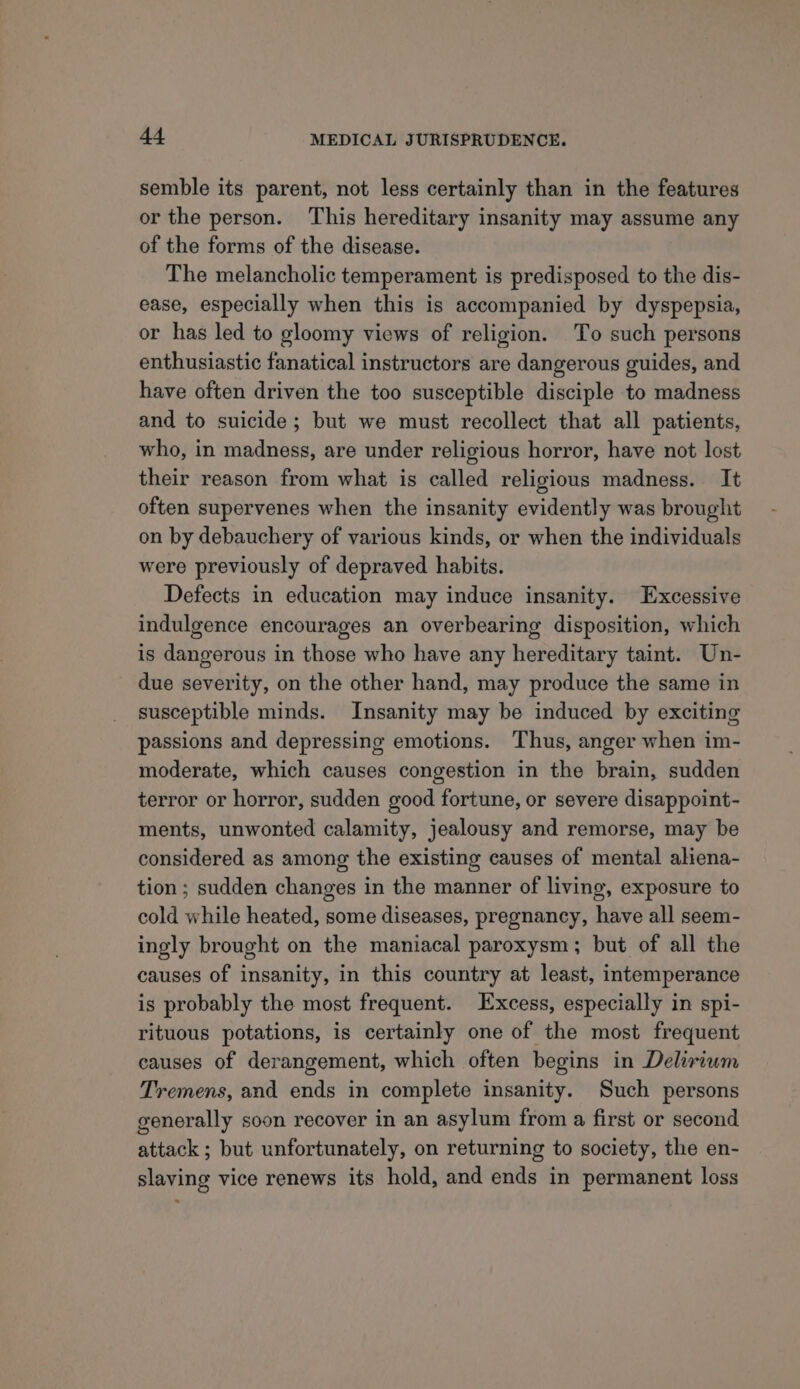 semble its parent, not less certainly than in the features or the person. This hereditary insanity may assume any of the forms of the disease. The melancholic temperament is predisposed to the dis- ease, especially when this is accompanied by dyspepsia, or has led to gloomy views of religion. To such persons enthusiastic fanatical instructors are dangerous guides, and have often driven the too susceptible disciple to madness and to suicide; but we must recollect that all patients, who, in madness, are under religious horror, have not lost their reason from what is called religious madness. It often supervenes when the insanity evidently was brought on by debauchery of various kinds, or when the individuals were previously of depraved habits. Defects in education may induce insanity. Excessive indulgence encourages an overbearing disposition, which is dangerous in those who have any hereditary taint. Un- due severity, on the other hand, may produce the same in susceptible minds. Insanity may be induced by exciting passions and depressing emotions. Thus, anger when im- moderate, which causes congestion in the brain, sudden terror or horror, sudden good fortune, or severe disappoint- ments, unwonted calamity, jealousy and remorse, may be considered as among the existing causes of mental aliena- tion ; sudden changes in the manner of living, exposure to cold while heated, some diseases, pregnancy, have all seem- ingly brought on the maniacal paroxysm; but of all the causes of insanity, in this country at least, intemperance is probably the most frequent. Excess, especially in spi- rituous potations, is certainly one of the most frequent causes of derangement, which often begins in Delirium Tremens, and ends in complete insanity. Such persons generally soon recover in an asylum from a first or second attack ; but unfortunately, on returning to society, the en- slaving vice renews its hold, and ends in permanent loss