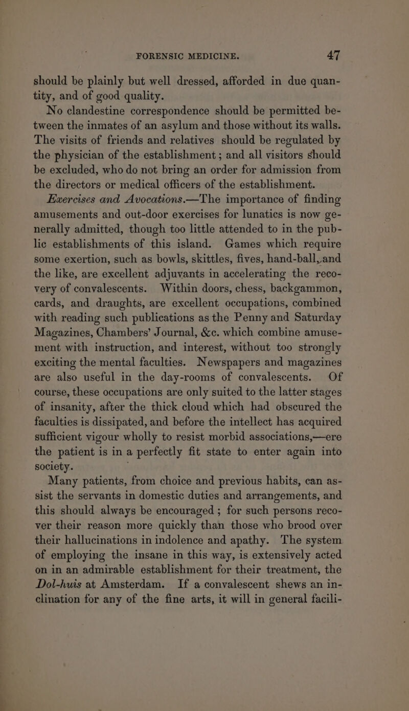 should be plainly but well dressed, afforded in due quan- tity, and of good quality. No clandestine correspondence should be permitted be- tween the inmates of an asylum and those without its walls. The visits of friends and relatives should be regulated by the physician of the establishment ; and all visitors should be excluded, who do not bring an order for admission from the directors or medical officers of the establishment. Exercises and Avocations.—The importance of finding amusements and out-door exercises for lunatics is now ge- nerally admitted, though too little attended to in the pub- lic establishments of this island. Games which require some exertion, such as bowls, skittles, fives, hand-ball, and the like, are excellent adjuvants in accelerating the reco- very of convalescents. Within doors, chess, backgammon, cards, and draughts, are excellent occupations, combined with reading such publications as the Penny and Saturday Magazines, Chambers’ Journal, &amp;c. which combine amuse- ment with instruction, and interest, without too strongly exciting the mental faculties. Newspapers and magazines are also useful in the day-rooms of convalescents. Of course, these occupations are only suited to the latter stages of insanity, after the thick cloud which had obscured the faculties is dissipated, and before the intellect has acquired sufficient vigour wholly to resist morbid associations,—ere the patient is in a perfectly fit state to enter again into society. Many patients, from choice and previous habits, can as- sist the servants in domestic duties and arrangements, and this should always be encouraged ; for such persons reco- ver their reason more quickly than those who brood over their hallucinations in indolence and apathy. The system of employing the insane in this way, is extensively acted on in an admirable establishment for their treatment, the Dol-hwis at Amsterdam. If a convalescent shews an in- clination for any of the fine arts, it will in general facili-