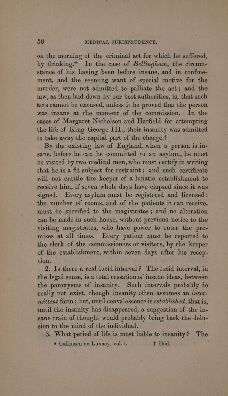 on the morning of the criminal act for which he suffered, by drinking.* In the case of Bellingham, the circum- stance of his having been before insane, and in confine- ment, and the seeming want of special motive for the murder, were not admitted to palliate the act; and the law, as then laid down by our best authorities, is, that such acts cannot be excused, unless it be proved that the person was insane at the moment of the commission. In the cases of Margaret Nicholson and Hatfield for attempting the life of King George ITI., their insanity was admitted to take away the capital part of the charge. By the existing law of England, when a person is in- sane, before he can be committed to an asylum, he must be visited by two medical men, who must certify in writing that he is a fit subject for restraint; and such certificate will not entitle the keeper of a lunatic establishment to receive him, if seven whole days have elapsed since it was signed. Every asylum must be registered and licensed : the number of rooms, and of the patients it can receive, must be specified to the magistrates; and no alteration can be made in such house, without previous notice to the visiting magistrates, who have power to enter the pre- mises at all times. Every patient must be reported to the clerk of the commissioners or visiters, by the keeper of the establishment, within seven days after his recep- tion. 2. Is there a real lucid interval? The lucid interval, in the legal sense, is a total cessation of insane ideas, between the paroxysms of insanity. Such intervals probably do really not exist, though insanity often assumes an inter- mittent form ; but, until convalescence is established, that is, until the insanity has disappeared, a suggestion of the in- sane train of thought would probably bring back the delu- sion to the mind of the individual. 3. What period of life is most liable to insanity? The * Collinson on Lunacy, vol. i. t Ibid.