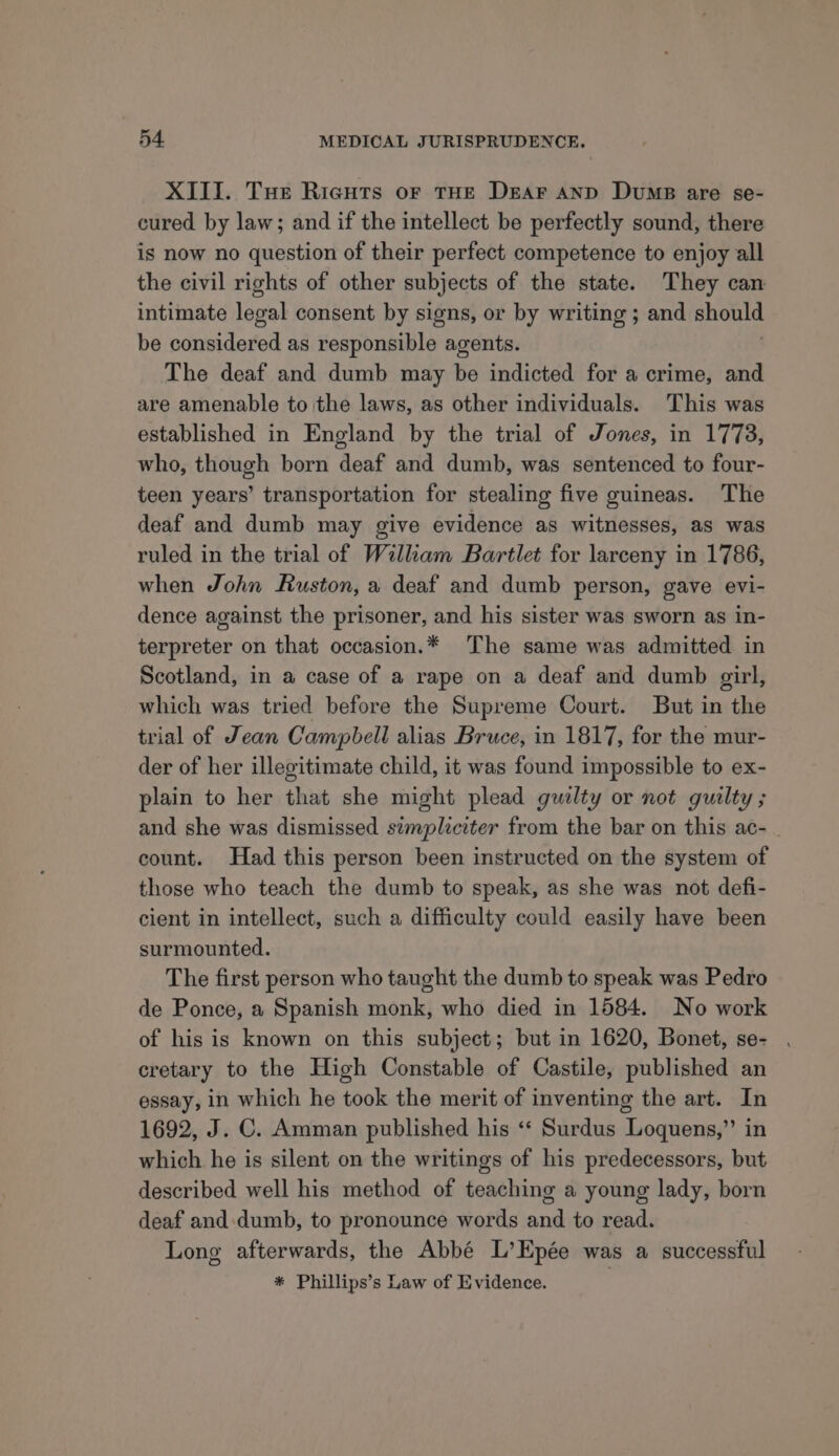 ~ XIII. Tue Ricuts or THE Dear anp Dumps are se- cured by law; and if the intellect be perfectly sound, there is now no question of their perfect competence to enjoy all the civil rights of other subjects of the state. They can intimate legal consent by signs, or by writing ; and should be considered as responsible agents. The deaf and dumb may be indicted for a crime, and are amenable to the laws, as other individuals. This was established in England by the trial of Jones, in 1773, who, though born deaf and dumb, was sentenced to four- teen years’ transportation for stealing five guineas. The deaf and dumb may give evidence as witnesses, as was ruled in the trial of William Bartlet for larceny in 1786, when John Ruston, a deaf and dumb person, gave evi- dence against the prisoner, and his sister was sworn as in- terpreter on that occasion.* The same was admitted in Scotland, in a case of a rape on a deaf and dumb girl, which was tried before the Supreme Court. But in the trial of Jean Campbell alias Bruce, in 1817, for the mur- der of her illegitimate child, it was found impossible to ex- plain to her that she might plead gwalty or not guilty ; and she was dismissed simpliciter from the bar on this ac- count. Had this person been instructed on the system of those who teach the dumb to speak, as she was not defi- cient in intellect, such a difficulty could easily have been surmounted. The first person who taught the dumb to speak was Pedro de Ponce, a Spanish monk, who died in 1584. No work of his is known on this subject; but in 1620, Bonet, se- cretary to the High Constable of Castile, published an essay, in which he took the merit of inventing the art. In 1692, J. C. Amman published his ‘* Surdus Loquens,” in which he is silent on the writings of his predecessors, but described well his method of teaching a young lady, born deaf and. dumb, to pronounce words and to read. Long afterwards, the Abbé L’Epée was a successful * Phillips’s Law of Evidence.