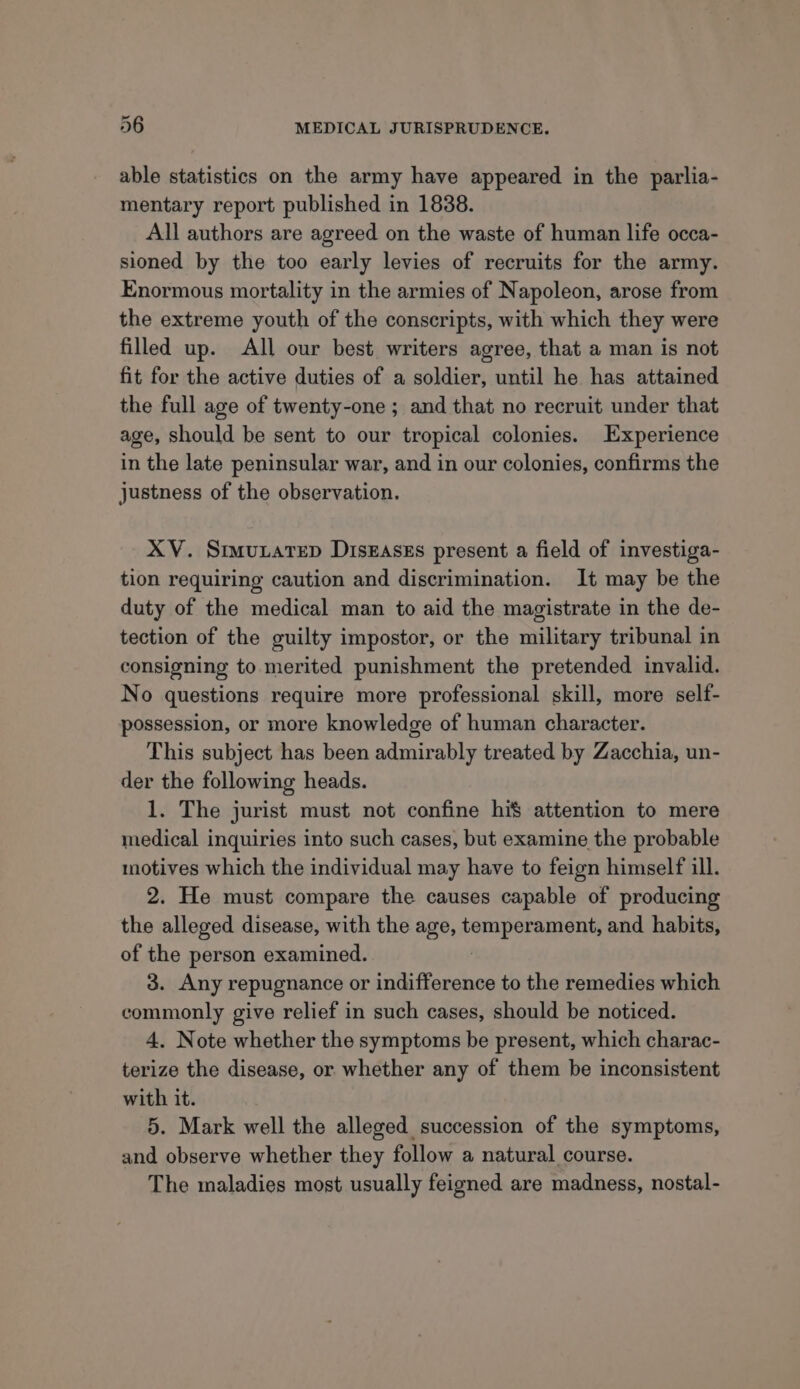 able statistics on the army have appeared in the parlia- mentary report published in 1838. All authors are agreed on the waste of human life occa- sioned by the too early levies of recruits for the army. Enormous mortality in the armies of Napoleon, arose from the extreme youth of the conscripts, with which they were filled up. All our best writers agree, that a man is not fit for the active duties of a soldier, until he has attained the full age of twenty-one ; and that no recruit under that age, should be sent to our tropical colonies. Experience in the late peninsular war, and in our colonies, confirms the justness of the observation. XV. SimuxateD DiskEaseEs present a field of investiga- tion requiring caution and discrimination. It may be the duty of the medical man to aid the magistrate in the de- tection of the guilty impostor, or the military tribunal in consigning to merited punishment the pretended invalid. No questions require more professional skill, more self- possession, or more knowledge of human character. This subject has been admirably treated by Zacchia, un- der the following heads. 1. The jurist must not confine hi$ attention to mere medical inquiries into such cases, but examine the probable motives which the individual may have to feign himself ill. 2. He must compare the causes capable of producing the alleged disease, with the age, bam poraUiens and habits, of the person examined. 3. Any repugnance or indifference to the remedies which commonly give relief in such cases, should be noticed. 4. Note whether the symptoms be present, which charac- terize the disease, or whether any of them be inconsistent with it. 5. Mark well the alleged succession of the symptoms, and observe whether they follow a natural course. The maladies most usually feigned are madness, nostal-