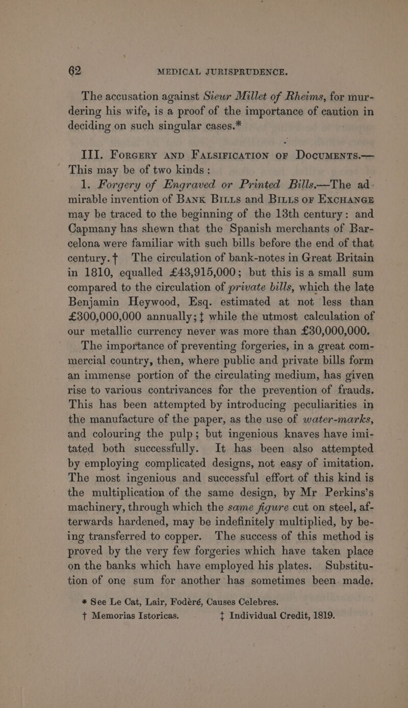 The accusation against Siewr Millet of Rheims, for mur- dering his wife, is a proof of the importance of caution in deciding on such singular cases.* III. Forgery anp Fatsirication or DocumMENtTs.— - This may be of two kinds: 1. Forgery of Engraved or Printed Bills-—The ad- mirable invention of Bank Bixus and Britis or ExcHancE may be traced to the beginning of the 13th century: and Capmany has shewn that the Spanish merchants of Bar- celona were familiar with such bills before the end of that century. The circulation of bank-notes in Great Britain in 1810, equalled £43,915,000; but this is a small sum compared to the circulation of private bills, which the late Benjamin Heywood, Esq. estimated at not less than £300,000,000 annually; { while the utmost calculation of our metallic currency never was more than £30,000,000. The importance of preventing forgeries, in a great com- mercial country, then, where public and private bills form an immense portion of the circulating medium, has given rise to various contrivances for the prevention of frauds. This has been attempted by introducing peculiarities in the manufacture of the paper, as the use of water-marks, and colouring the pulp; but ingenious knaves have imi- tated both successfully. It has been also attempted by employing complicated designs, not easy of imitation. The most ingenious and successful effort of this kind is the multiplication of the same design, by Mr Perkins’s machinery, through which the same figure cut on steel, af- terwards hardened, may be indefinitely multiplied, by be- ing transferred to copper. The success of this method is proved by the very few forgeries which have taken place on the banks which have employed his plates. Substitu- tion of one sum for another has sometimes been. made, * See Le Cat, Lair, Fodéré, Causes Celebres. t Memorias Istoricas. t Individual Credit, 1819.