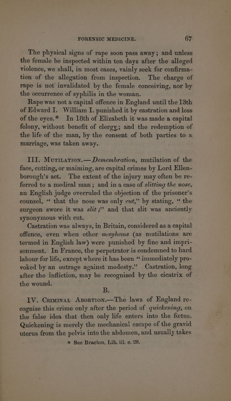 The physical signs of rape soon pass away; and unless the female be inspected within ten days after the alleged violence, we shall, in most cases, vainly seek for confirma- tion of the allegation from inspection. The charge of rape is not invalidated by the female conceiving, nor by the occurrence of syphilis in the woman. Rape was not a capital offence in England until the 13th of Edward I. William I. punished it by castration and loss of the eyes.* In 18th of Elizabeth it was made a capital felony, without benefit of clergy; and the redemption of the life of the man, by the consent of both parties to a marriage, was taken away. III. Murization.— Demembration, mutilation of the face, cutting, or maiming, are capital crimes by Lord Ellen- borough’s act. The extent of the injury may often be re- ferred to a medical man; and ina case of slitting the nose, an English judge overruled the objection of the prisoner’s counsel, “‘ that the nose was only cut,” by stating, “ the surgeon swore it was slit ;’ and that slit was anciently synonymous with cut. Castration was always, in Britain, considered as a capital offence, even when other mayhems (as mutilations are termed in English law) were punished by fine and impri- sonment. In France, the perpetrator is condemned to hard labour for life, except where it has been ‘‘ immediately pro- voked by an outrage against modesty.” Castration, long after the infliction, may be recognised by the cicatrix of the wound. B. IV. Crimmat Axsortion.—The laws of England re- cognise this crime only after the period of quickening, on the false idea that then only life enters into the foetus. Quickening is merely the mechanical escape of the gravid uterus from the pelvis into the abdomen, and usually takes * See Bracton, Lib. iii. ¢. 28.