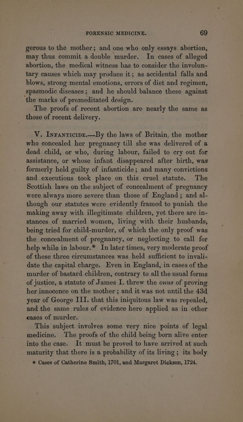 gerous to the mother; and one who only essays abortion, may thus commit a double murder. In cases of alleged abortion, the medical witness has to consider the involun- tary causes which may produce it; as accidental falls and blows, strong mental emotions, errors of diet and regimen, Spasmodic diseases; and he should balance these against the marks of premeditated design. The proofs of recent abortion are nearly the same as those of recent delivery. V. Inranticipe.—By the laws of Britain, the mother who concealed her pregnancy till she was delivered of a dead child, or who, during labour, failed to cry out for assistance, or whose infant disappeared after birth, was formerly held guilty of infanticide; and many convictions and executions took place on this cruel statute. The Scottish laws on the subject of concealment of pregnancy were always more severe than those of England ; and al- though our statutes were evidently framed to punish the making away with illegitimate children, yet there are in- stances of married women, living with their husbands, being tried for child-murder, of which the only proof was the concealment of pregnancy, or neglecting to call for help while in labour.* In later times, very moderate proof of these three circumstances was held sufficient to invali- date the capital charge. Even in England, in cases of the murder of bastard children, contrary to all the usual forms of justice, a statute of James I. threw the onus of proving her innocence on the mother; and it was not until the 43d year of George III. that this iniquitous law was repealed, and the same rules of evidence here applied as in other eases of murder. This subject involves some very nice points of legal medicine. The proofs of the child being born alive enter into the case. It must be proved to have arrived at such maturity that there is a probability of its living ; its body * Cases of Catherine Smith, 1701, and Margaret Dickson, 1724.