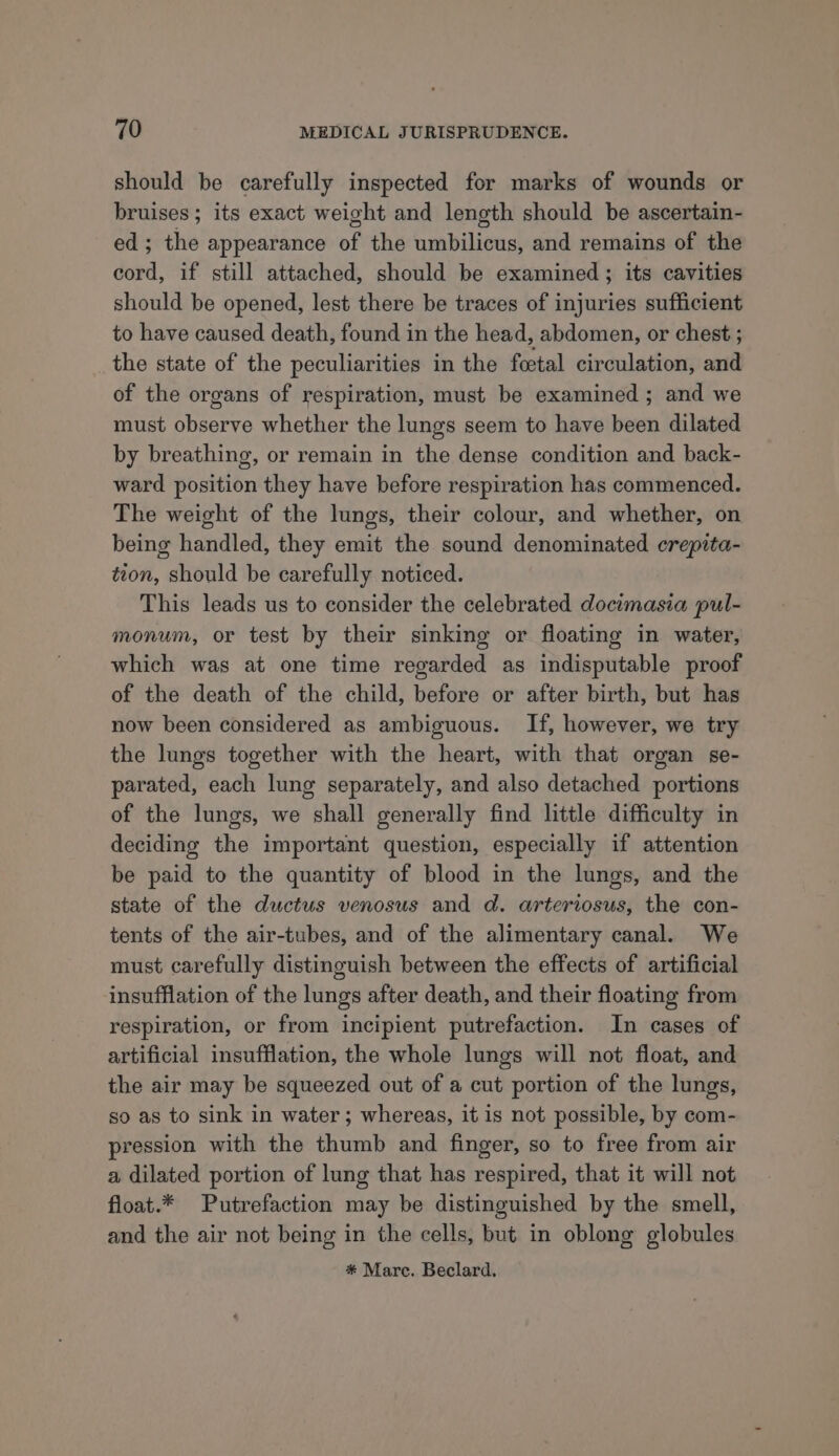 should be carefully inspected for marks of wounds or bruises ; its exact weight and length should be ascertain- ed; the appearance of the umbilicus, and remains of the cord, if still attached, should be examined; its cavities should be opened, lest there be traces of injuries sufficient to have caused death, found in the head, abdomen, or chest ; the state of the peculiarities in the foetal circulation, and of the organs of respiration, must be examined ; and we must observe whether the lungs seem to have been dilated by breathing, or remain in the dense condition and back- ward position they have before respiration has commenced. The weight of the lungs, their colour, and whether, on being handled, they emit the sound denominated crepita- tion, should be carefully noticed. This leads us to consider the celebrated docimasia pul- monum, or test by their sinking or floating in water, which was at one time regarded as indisputable proof of the death of the child, before or after birth, but has now been considered as ambiguous. If, however, we try the lungs together with the heart, with that organ se- parated, each lung separately, and also detached portions of the lungs, we shall generally find little difficulty in deciding the important question, especially if attention be paid to the quantity of blood in the lungs, and the state of the ductus venosus and d. arteriosus, the con- tents of the air-tubes, and of the alimentary canal. We must carefully distinguish between the effects of artificial insufflation of the lungs after death, and their floating from respiration, or from incipient putrefaction. In cases of artificial insufflation, the whole lungs will not float, and the air may be squeezed out of a cut portion of the lungs, so as to sink in water; whereas, it is not possible, by com- pression with the thumb and finger, so to free from air a dilated portion of lung that has respired, that it will not float.* Putrefaction may be distinguished by the smell, and the air not being in the cells, but in oblong globules #* Marc. Beclard.