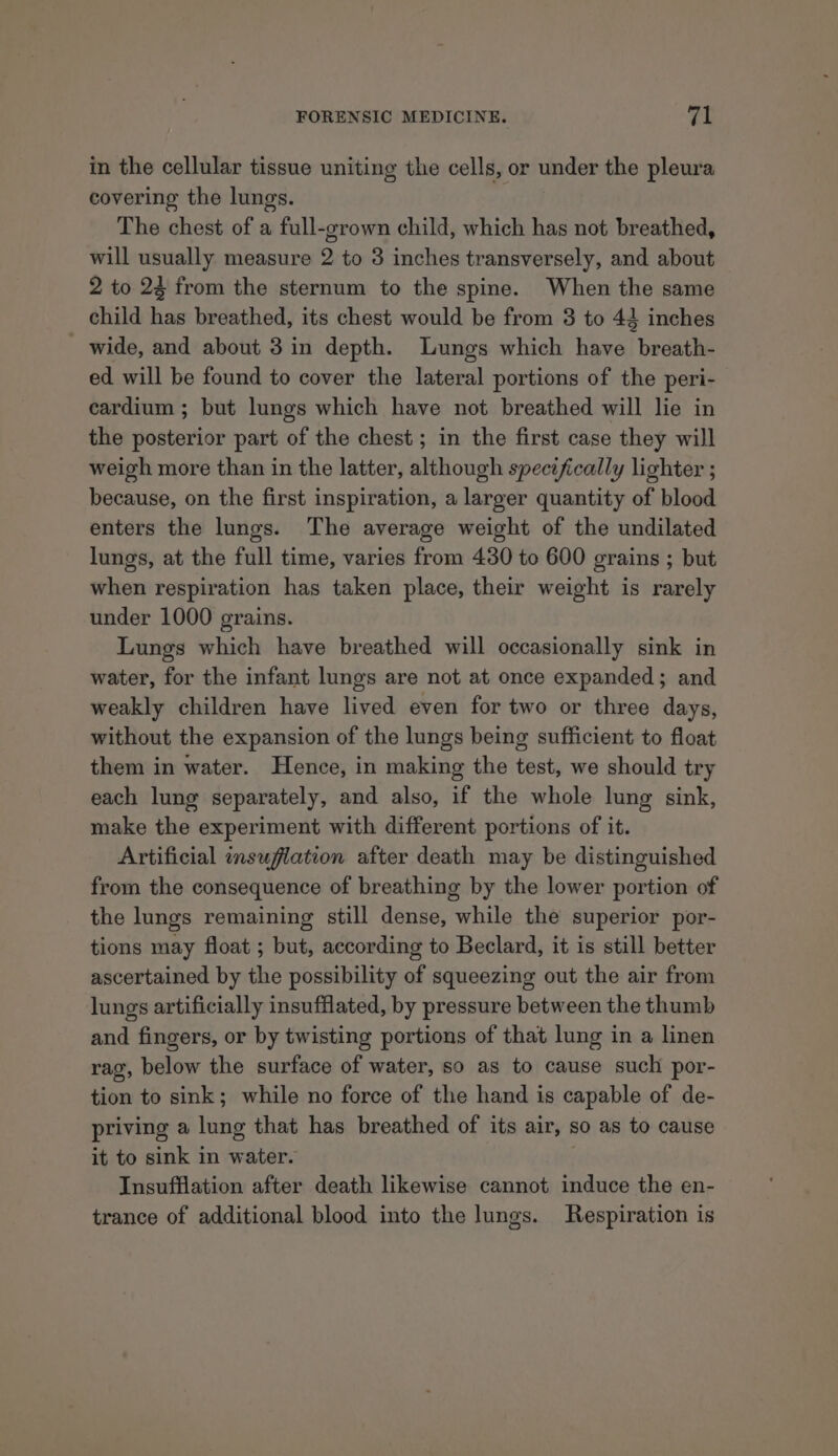in the cellular tissue uniting the cells, or under the pleura covering the lungs. The chest of a full-grown child, which has not breathed, will usually measure 2 to 3 inches transversely, and about 2 to 23 from the sternum to the spine. When the same child has breathed, its chest would be from 3 to 44 inches - wide, and about 3 in depth. Lungs which have breath- ed will be found to cover the lateral portions of the peri- cardium ; but lungs which have not breathed will lie in the posterior part of the chest ; in the first case they will weigh more than in the latter, although specifically lighter ; because, on the first inspiration, a larger quantity of blood enters the lungs. The average weight of the undilated lungs, at the full time, varies from 430 to 600 grains ; but when respiration has taken place, their weight is rarely under 1000 grains. Lungs which have breathed will occasionally sink in water, for the infant lungs are not at once expanded; and weakly children have lived even for two or three days, without the expansion of the lungs being sufficient to float them in water. Hence, in making the test, we should try each lung separately, and also, if the whole lung sink, make the experiment with different portions of it. Artificial insulation after death may be distinguished from the consequence of breathing by the lower portion of the lungs remaining still dense, while the superior por- tions may float ; but, according to Beclard, it is still better ascertained by the possibility of squeezing out the air from lungs artificially insufflated, by pressure between the thumb and fingers, or by twisting portions of that lung in a linen rag, below the surface of water, so as to cause such por- tion to sink; while no force of the hand is capable of de- priving a lung that has breathed of its air, so as to cause it to sink in water. Insufflation after death likewise cannot induce the en- trance of additional blood into the lungs. Respiration is