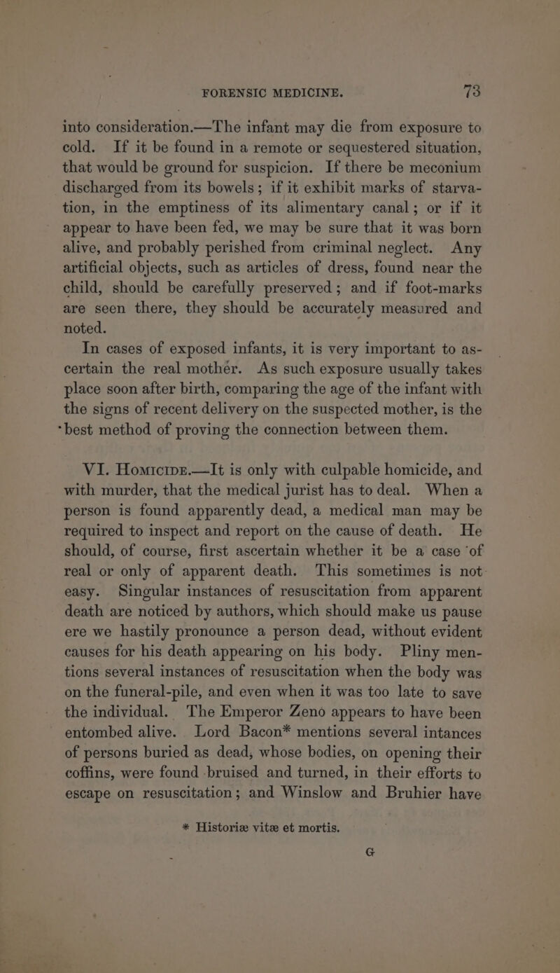 into consideration.—The infant may die from exposure to cold. If it be found in a remote or sequestered situation, that would be ground for suspicion. If there be meconium discharged from its bowels; if it exhibit marks of starva- tion, in the emptiness of its alimentary canal; or if it appear to have been fed, we may be sure that it was born alive, and probably perished from criminal neglect. Any artificial objects, such as articles of dress, found near the child, should be carefully preserved; and if foot-marks are seen there, they should be accurately measured and noted. In cases of exposed infants, it is very important to as- certain the real mother. As such exposure usually takes place soon after birth, comparing the age of the infant with the signs of recent delivery on the suspected mother, is the “best method of proving the connection between them. VI. Homicipz.—It is only with culpable homicide, and with murder, that the medical jurist has to deal. When a person is found apparently dead, a medical man may be required to inspect and report on the cause of death. He should, of course, first ascertain whether it be a case ‘of real or only of apparent death. This sometimes is not. easy. Singular instances of resuscitation from apparent death are noticed by authors, which should make us pause ere we hastily pronounce a person dead, without evident causes for his death appearing on his body. Pliny men- tions several instances of resuscitation when the body was on the funeral-pile, and even when it was too late to save the individual. The Emperor Zeno appears to have been entombed alive. Lord Bacon* mentions several intances of persons buried as dead, whose bodies, on opening their coffins, were found -bruised and turned, in their efforts to escape on resuscitation; and Winslow and Bruhier have * Historize vitee et mortis.