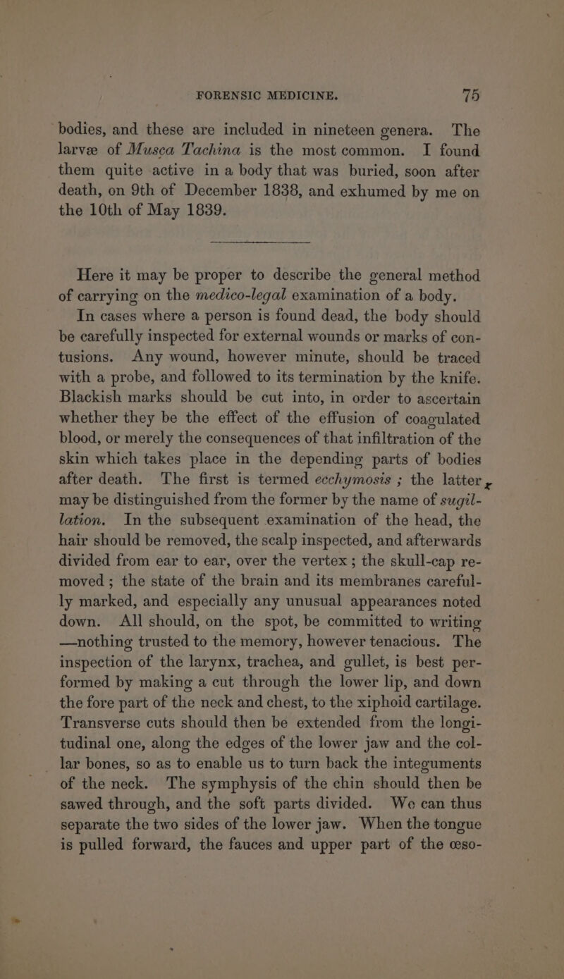 bodies, and these are included in nineteen genera. The larvee of Musca Tachina is the most common. I found them quite active in a body that was buried, soon after death, on 9th of December 1838, and exhumed by me on the 10th of May 1839. Here it may be proper to describe the general method of carrying on the medico-legal examination of a body. In cases where a person is found dead, the body should be carefully inspected for external wounds or marks of con- tusions. Any wound, however minute, should be traced with a probe, and followed to its termination by the knife. Blackish marks should be cut into, in order to ascertain whether they be the effect of the effusion of coagulated blood, or merely the consequences of that infiltration of the skin which takes place in the depending parts of bodies after death. The first is termed ecchymosis ; the latter may be distinguished from the former by the name of sugil- lation. In the subsequent examination of the head, the hair should be removed, the scalp inspected, and afterwards divided from ear to ear, over the vertex ; the skull-cap re- moved ; the state of the brain and its membranes careful- ly marked, and especially any unusual appearances noted down. All should, on the spot, be committed to writing —nothing trusted to the memory, however tenacious. The inspection of the larynx, trachea, and gullet, is best per- formed by making a cut through the lower lip, and down the fore part of the neck and chest, to the xiphoid cartilage. Transverse cuts should then be extended from the longi- tudinal one, along the edges of the lower jaw and the col- _ lar bones, so as to enable us to turn back the integuments of the neck. The symphysis of the chin should then be sawed through, and the soft parts divided. We can thus separate the two sides of the lower jaw. When the tongue is pulled forward, the fauces and upper part of the ceso-