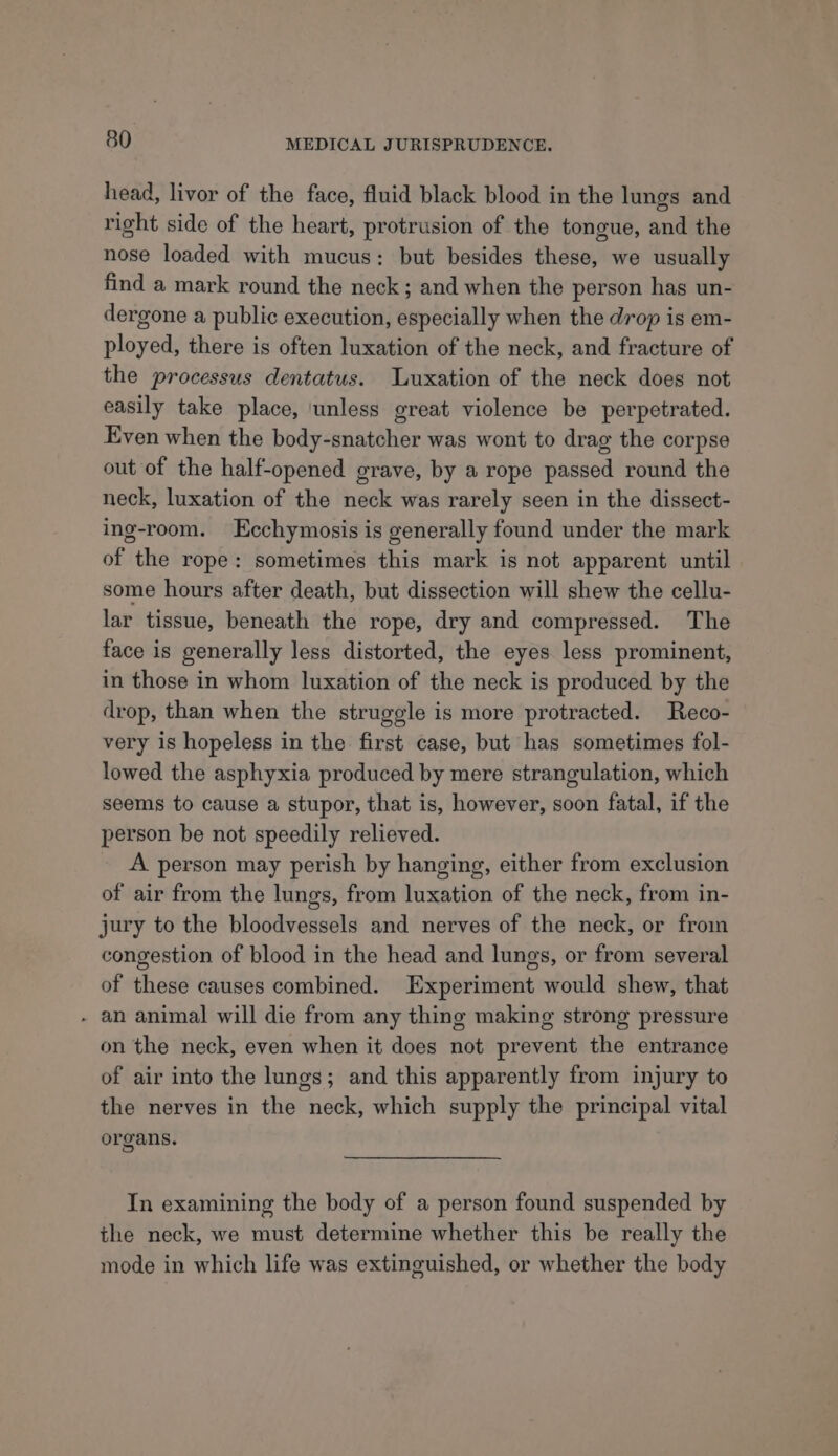 head, livor of the face, fluid black blood in the lungs and right side of the heart, protrusion of the tongue, and the nose loaded with mucus: but besides these, we usually find a mark round the neck; and when the person has un- dergone a public execution, especially when the drop is em- ployed, there is often luxation of the neck, and fracture of the processus dentatus. Luxation of the neck does not easily take place, ‘unless great violence be perpetrated. Even when the body-snatcher was wont to drag the corpse out of the half-opened grave, by a rope passed round the neck, luxation of the neck was rarely seen in the dissect- ing-room. Ecchymosis is generally found under the mark of the rope: sometimes this mark is not apparent until some hours after death, but dissection will shew the cellu- lar tissue, beneath the rope, dry and compressed. The face is generally less distorted, the eyes less prominent, in those in whom luxation of the neck is produced by the drop, than when the struggle is more protracted. Reco- very is hopeless in the first case, but has sometimes fol- lowed the asphyxia produced by mere strangulation, which seems to cause a stupor, that is, however, soon fatal, if the person be not speedily relieved. A person may perish by hanging, either from exclusion of air from the lungs, from luxation of the neck, from in- jury to the bloodvessels and nerves of the neck, or from congestion of blood in the head and lungs, or from several of these causes combined. Experiment would shew, that - an animal will die from any thing making strong pressure on the neck, even when it does not prevent the entrance of air into the lungs; and this apparently from injury to the nerves in the neck, which supply the principal vital organs. In examining the body of a person found suspended by the neck, we must determine whether this be really the mode in which life was extinguished, or whether the body