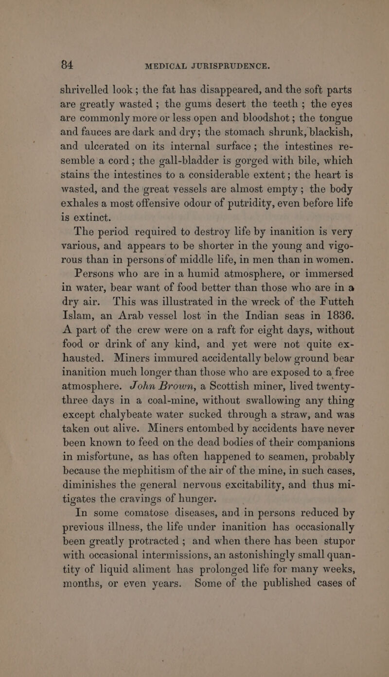 shrivelled look; the fat has disappeared, and the soft parts are greatly wasted ; the gums desert the teeth ; the eyes are commonly more or less open and bloodshot ; the tongue and fauces are dark and dry; the stomach shrunk, blackish, and ulcerated on its internal surface; the intestines re- semble a cord; the gall-bladder is gorged with bile, which stains the intestines to a considerable extent; the heart is wasted, and the great vessels are almost empty; the body exhales a most offensive odour of putridity, even before life is extinct. The period required to destroy life by inanition is very various, and appears to be shorter in the young and vigo- rous than in persons of middle life, in men than in women. Persons who are in a humid atmosphere, or immersed in water, bear want of food better than those who are in a dry air. This was illustrated in the wreck of the Futteh Islam, an Arab vessel lost in the Indian seas in 1836. A part of the crew were on a raft for eight days, without food or drink of any kind, and yet were not quite ex- hausted. Miners immured accidentally below ground bear inanition much longer than those who are exposed to a free atmosphere. John Brown, a Scottish miner, lived twenty- three days in a coal-mine, without swallowing any thing except chalybeate water sucked through a straw, and was taken out alive. Miners entombed by accidents have never been known to feed on the dead bodies of their companions in misfortune, as has often happened to seamen, probably because the mephitism of the air of the mine, in such cases, diminishes the general nervous excitability, and thus mi- tigates the cravings of hunger. In some comatose diseases, and in persons reduced by previous illness, the life under inanition has occasionally been greatly protracted ; and when there has been stupor with occasional intermissions, an astonishingly small quan- tity of liquid aliment has prolonged life for many weeks, months, or even years. Some of the published cases of