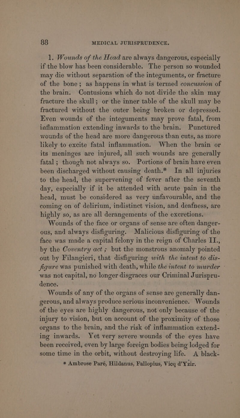 1. Wounds of the Head are always dangerous, especially if the blow has been considerable. The person so wounded may die without separation of the integuments, or fracture of the bone; as happens in what is termed concussion of the brain. Contusions which do not divide the skin may fracture the skull; or the inner table of the skull may be fractured without the outer being broken or depressed. Even wounds of the integuments may prove fatal, from inflammation extending inwards to the brain. Punctured wounds of the head are more dangerous than cuts, as more likely to excite fatal inflammation. When the brain or its meninges are injured, all such wounds are generally fatal ; though not always so. Portions of brain have even been discharged without causing death.* In all injuries to the head, the supervening of fever after the seventh day, especially if it be attended with acute pain in the head, must be considered as very unfavourable, and the coming on of delirium, indistinct vision, and deafness, are highly so, as are all derangements of the excretions. Wounds of the face or organs of sense are often danger- ous, and always disfiguring. Malicious disfiguring of the face was made a capital felony in the reign of Charles IT., by the Coventry act ; but the monstrous anomaly pointed out by Filangieri, that disfiguring with the intent to dis- figure was punished with death, while the intent to murder — was not capital, no longer disgraces our Criminal Jurispru- dence. Wounds of any of the organs of sense are generally dan- gerous, and always produce serious inconvenience. Wounds of the eyes are highly dangerous, not only because of the injury to vision, but on account of the proximity of those organs to the brain, and the risk of inflammation extend- ing inwards. Yet very severe wounds of the eyes have been received, even by large foreign bodies being lodged for some time in the orbit, without destroying life. A black- * Ambrose Paré, Hildanus, Fallopius, Vieq d@’Yzir.