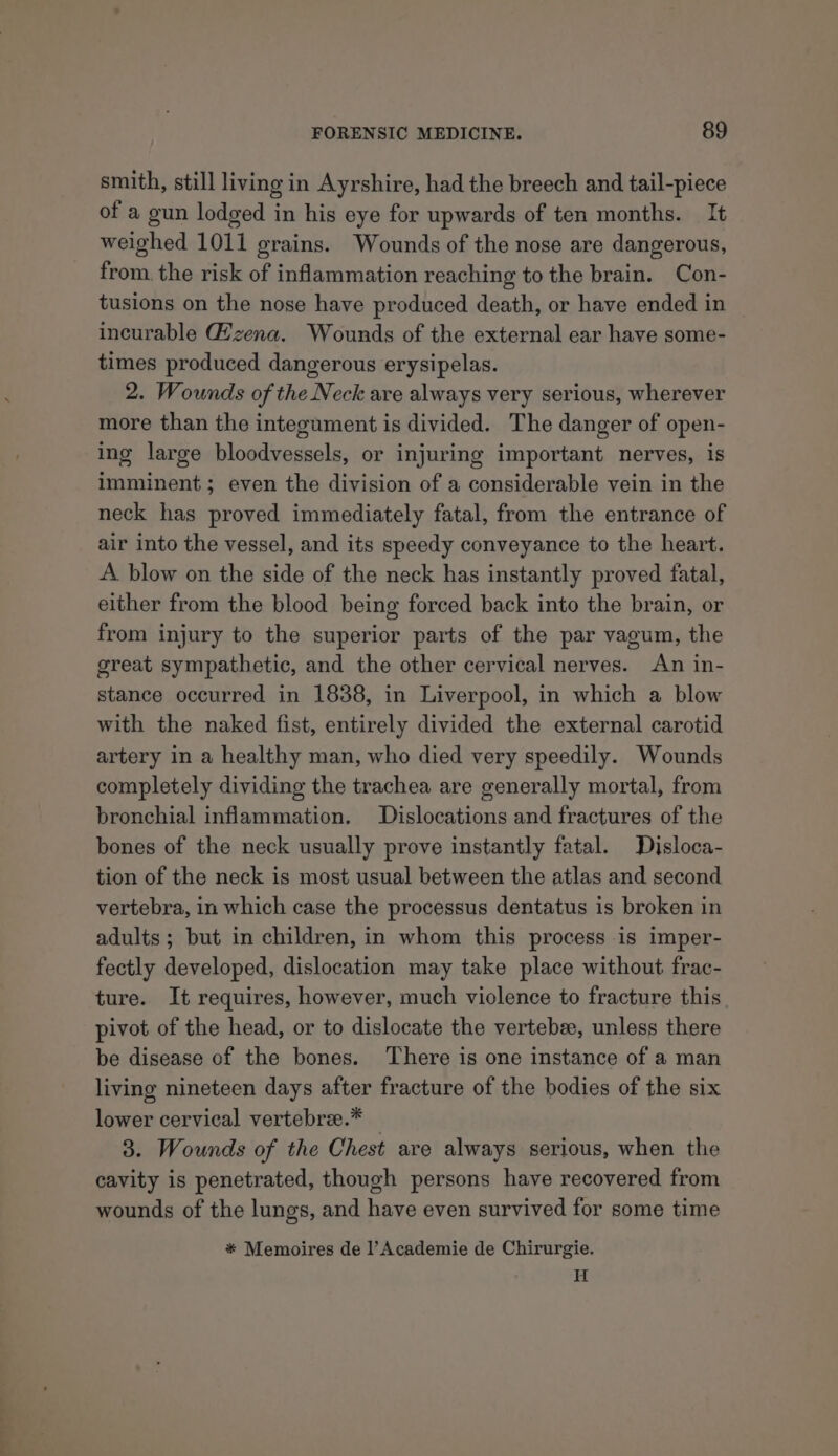 smith, still living in Ayrshire, had the breech and tail-piece of a gun lodged in his eye for upwards of ten months. It weighed 1011 grains. Wounds of the nose are dangerous, from, the risk of inflammation reaching to the brain. Con- tusions on the nose have produced death, or have ended in incurable Gizena. Wounds of the external ear have some- times produced dangerous erysipelas. 2. Wounds of the Neck are always very serious, wherever more than the integument is divided. The danger of open- ing large bloodvessels, or injuring important nerves, is imminent; even the division of a considerable vein in the neck has proved immediately fatal, from the entrance of air into the vessel, and its speedy conveyance to the heart. A blow on the side of the neck has instantly proved fatal, either from the blood being forced back into the brain, or from injury to the superior parts of the par vagum, the great sympathetic, and the other cervical nerves. An in- stance occurred in 1838, in Liverpool, in which a blow with the naked fist, entirely divided the external carotid artery in a healthy man, who died very speedily. Wounds completely dividing the trachea are generally mortal, from bronchial inflammation. Dislocations and fractures of the bones of the neck usually prove instantly fatal. Disloca- tion of the neck is most usual between the atlas and second vertebra, in which case the processus dentatus is broken in adults; but in children, in whom this process is imper- fectly developed, dislocation may take place without frac- ture. It requires, however, much violence to fracture this pivot of the head, or to dislocate the vertebee, unless there be disease of the bones. There is one instance of a man living nineteen days after fracture of the bodies of the six lower cervical vertebree.* _ 3. Wounds of the Chest are always serious, when the cavity is penetrated, though persons have recovered from wounds of the lungs, and have even survived for some time * Memoires de l’Academie de Chirurgie. H