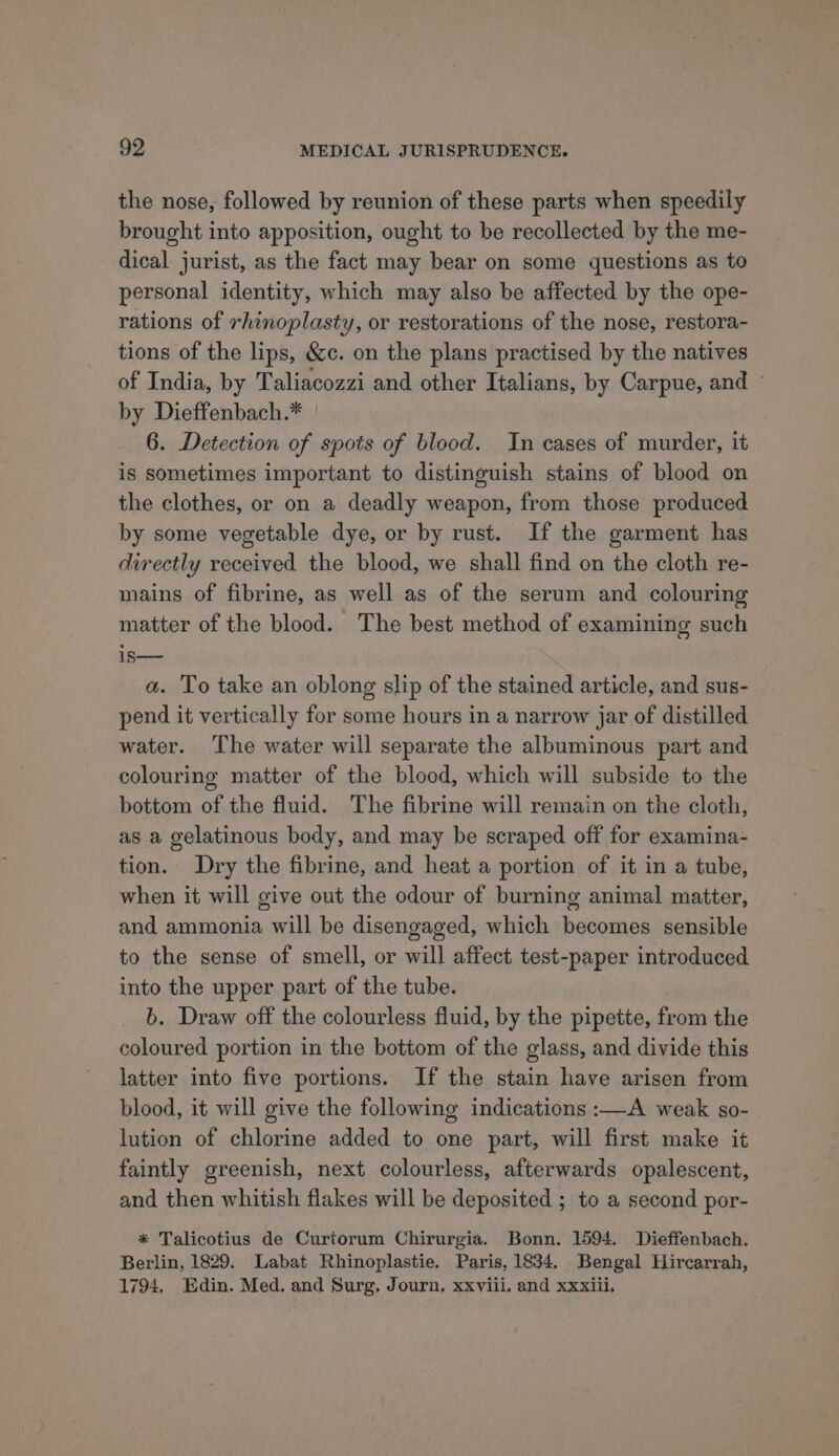 the nose, followed by reunion of these parts when speedily brought into apposition, ought to be recollected by the me- dical jurist, as the fact may bear on some questions as to personal identity, which may also be affected by the ope- rations of rhinoplasty, or restorations of the nose, restora- tions of the lips, &amp;c. on the plans practised by the natives of India, by Taliacozzi and other Italians, by Carpue, and © by Dieffenbach.* 6. Detection of spots of blood. In cases of murder, it is sometimes important to distinguish stains of blood on the clothes, or on a deadly weapon, from those produced by some vegetable dye, or by rust. If the garment has directly received the blood, we shall find on the cloth re- mains of fibrine, as well as of the serum and colouring matter of the blood. The best method of examining such is— a. To take an oblong slip of the stained article, and sus- pend it vertically for some hours in a narrow jar of distilled water. The water will separate the albuminous part and colouring matter of the blood, which will subside to the bottom of the fluid. The fibrine will remain on the cloth, as a gelatinous body, and may be scraped off for examina- tion. Dry the fibrine, and heat a portion of it in a tube, when it will give out the odour of burning animal matter, and ammonia will be disengaged, which becomes sensible to the sense of smell, or will affect test-paper introduced into the upper part of the tube. b. Draw off the colourless fluid, by the pipette, from the coloured portion in the bottom of the glass, and divide this latter into five portions. If the stain have arisen from blood, it will give the following indications :—A weak so- lution of chlorine added to one part, will first make it faintly greenish, next colourless, afterwards opalescent, and then whitish flakes will be deposited ; to a second por- * Talicotius de Curtorum Chirurgia. Bonn. 1594. Dieffenbach. Berlin, 1829. Labat Rhinoplastie. Paris, 1834. Bengal Hircarrah, 1794, Edin. Med. and Surg. Journ, xxviii. and xxxiii,